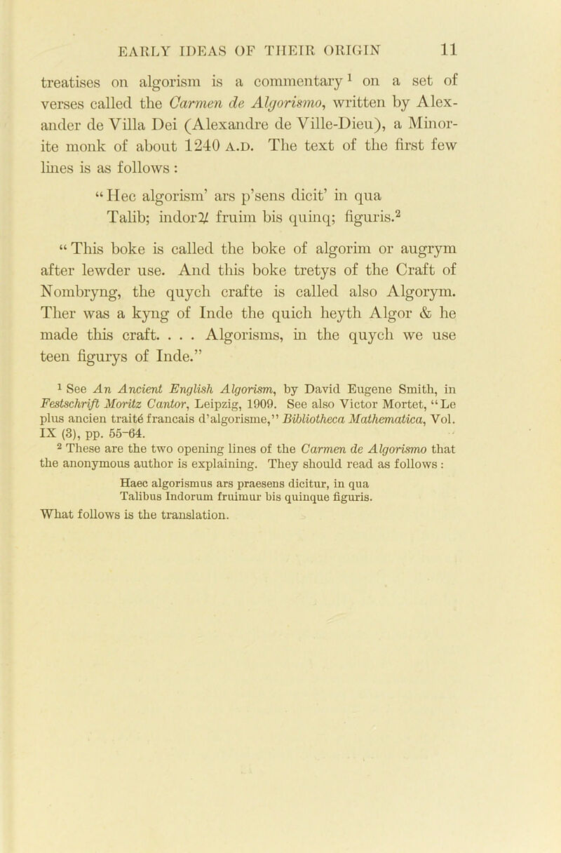 treatises on algorism is a commentary1 on a set of verses called the Carmen de Algorismo, written by Alex- ander de Villa Dei (Alexandre de Ville-Dieu), a Minor- ite monk of about 1240 a.d. The text of the first few lines is as follows : “Idee algorism’ ars p’sens dicit’ in qua Talib; indor^ fruim bis quinq; figuris.2 “This boke is called the boke of algorim or augrym after lewder use. And this boke tretys of the Craft of Nombryng, the quych crafte is called also Algorym. Tlier was a kyng of Inde the quich heyth Algor & he made tills craft. . . . Algorisms, in the quych we use teen figurys of Inde.” 1 See An Ancient English Algorism, by Davicl Eugene Smith, in Festschrift Moritz Cantor, Leipzig, 1909. See also Victor Mortet, “Le plus ancien traits francais d’algorisme,” Bibliotheca Mathematica, Vol. IX (3), pp. 55-64. 2 These are the two opening lines of the Carmen de Algorismo that the anonymous author is explaining. They should read as follows : Haec algorismus ars praesens dicitur, in qua Talibus Indorum fruimur his quinque figuris. What follows is the translation.