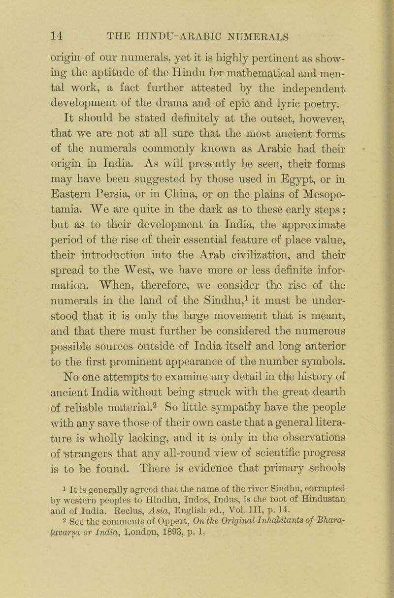 origin of our numerals, yet it is highly pertinent as show- ing the aptitude of the Hindu for mathematical and men- tal work, a fact further attested by the independent development of the drama and of epic and lyric poetry. It should be stated definitely at the outset, however, that we are not at all sure that the most ancient forms of the numerals commonly known as Arabic had their origin in India. As will presently be seen, their forms may have been suggested by those used in Egypt, or in Eastern Persia, or in China, or on the plains of Mesopo- tamia. We are quite in the dark as to these early steps; but as to their development in India, the approximate period of the rise of their essential feature of place value, their introduction into the Arab civilization, and then- spread to the West, we have more or less definite infor- mation. When, therefore, we consider the rise of the numerals in the land of the Sindliu,1 it must be under- stood that it is only the large movement that is meant, and that there must further be considered the numerous possible sources outside of India itself and long anterior to the first prominent appearance of the number symbols. No one attempts to examine any detail in the lnstory of ancient India without being struck with the great dearth of reliable material.2 So little sympathy have the people with any save those of their own caste that a general litera- ture is wholly lacking, and it is only in the observations of 'strangers that any all-round view of scientific progress is to be found. There is evidence that primary schools 1 It is generally agreed that the name of the river Sindliu, corrupted by western peoples to Hindliu, Indos, Indus, is the root of Hindustan and of India. Reclus, Asia, English ed., Vol. Ill, p. 14. 2 See the comments of Oppert, On the Original Inhabitants of Bham- lavarsa or India, London, 1893, p, 1,