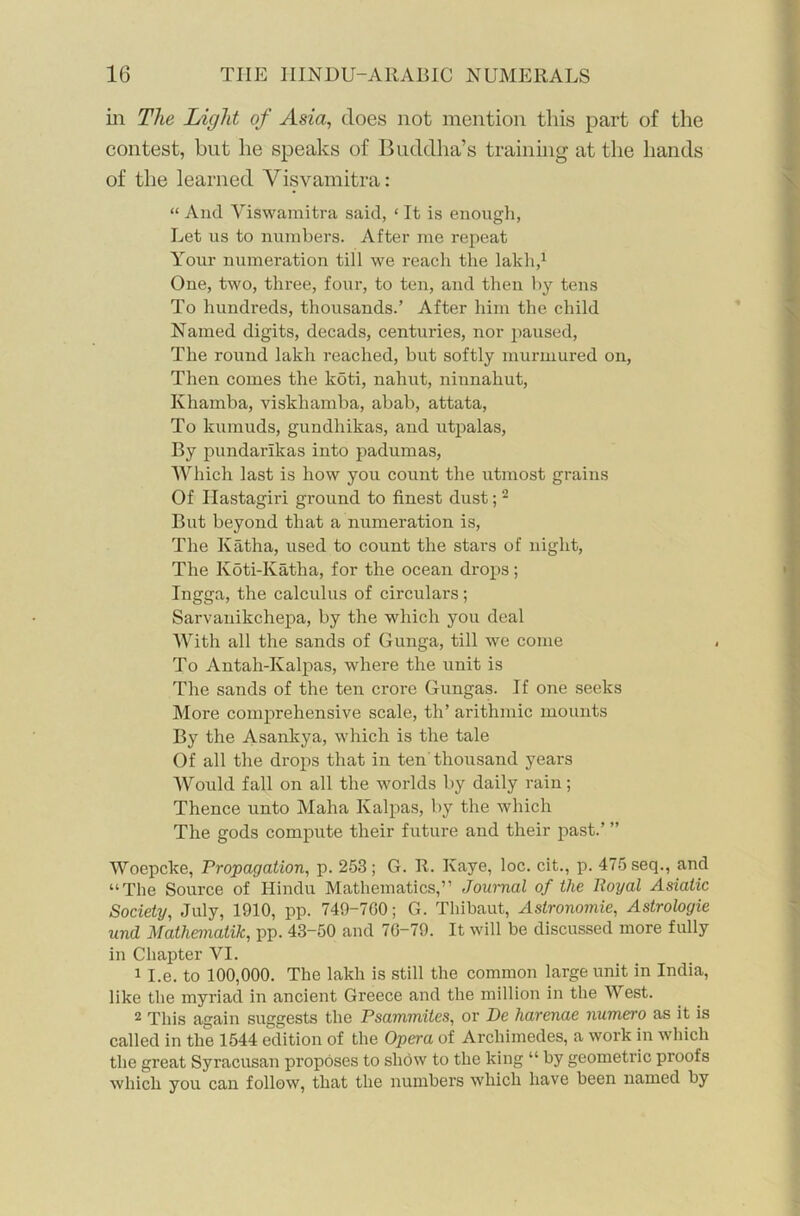 in The Light of Asia, does not mention this part of the contest, but he speaks of Buddha’s training at the hands of the learned Visvamitra: “ And Viswamitra said, ‘ It is enough, Let us to numbers. After me repeat Your numeration till we reach the lakh,1 One, two, three, four, to ten, and then by tens To hundreds, thousands.’ After him the child Named digits, decads, centuries, nor paused, The round lakh reached, but softly murmured on, Then comes the koti, nahut, niunahut, Khamba, viskliamba, abab, attata, To kumuds, gundhikas, and utpalas, By pundarikas into padumas, Which last is how you count the utmost grains Of Hastagiri ground to finest dust;2 But beyond that a numeration is, The Katha, used to count the stars of night, The Koti-Katha, for the ocean drops; Ingga, the calculus of circulars; Sarvanikchepa, by the which you deal With all the sands of Gunga, till we come To Antah-Kalpas, where the unit is The sands of the ten crore Gungas. If one seeks More comprehensive scale, th’ aritlimic mounts By the Asankya, which is the tale Of all the drops that in ten thousand years Would fall on all the worlds by daily rain; Thence unto Maha Kalpas, by the which The gods compute their future and their past.’ ” Woepcke, Propagation, p. 253; G. R. Kaye, loc. cit., p. 475 seq., and “The Source of Hindu Mathematics,” Journal of the Royal Asiatic Society, July, 1910, pp. 749-700; G. Thibaut, Astronomie, Astrologie und Mathematik, pp. 43-50 and 70-79. It will be discussed more fully in Chapter YI. 1 I.e. to 100,000. The lakh is still the common large unit in India, like the myriad in ancient Greece and the million in the West. 2 This again suggests the Psammites, or De harenae numero as it is called in the 1544 edition of the Opera of Archimedes, a work in which the great Syracusan proposes to show to the king “ by geometric proofs which you can follow, that the numbers which have been named by