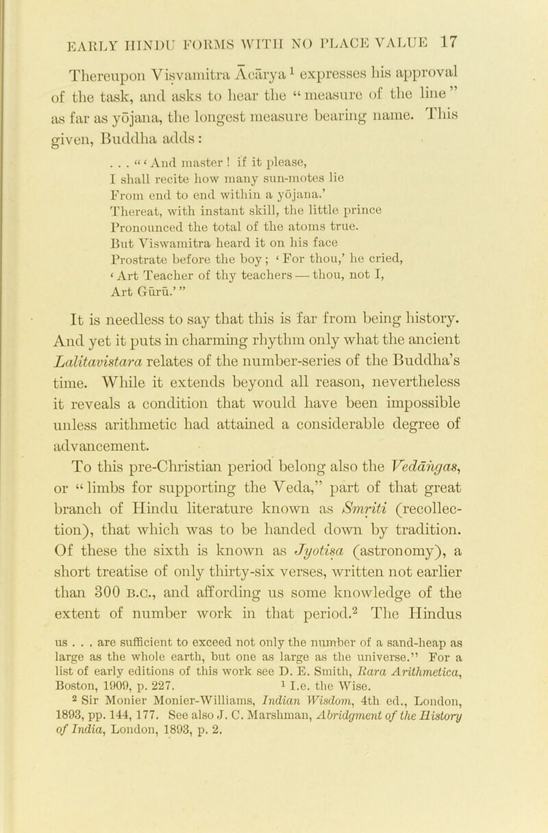 Thereupon Visvamitra Aearya1 expresses his approval of the task, and asks to hear the “ measure of the line ” as far as yojana, the longest measure bearing name. This given, Buddha adds: . . . “ ‘ And master ! if it please, I shall recite how many sun-motes lie From end to end within a yojana.’ Thereat, with instant skill, the little prince Pronounced the total of the atoms true. But Viswamitra heard it on his face Prostrate before the boy; ‘ For thou,’ he cried, ‘ Art Teacher of thy teachers — thou, not I, Art Guru.’ ” It is needless to say that this is far from being history. And yet it puts in charming rhythm only what the ancient Lalitavistara relates of the number-series of the Buddha’s time. While it extends beyond all reason, nevertheless it reveals a condition that would have been impossible unless arithmetic had attained a considerable degree of advancement. To this pre-Christian period belong also the Vedahgas, or “limbs for supporting the Veda,” part of that great branch of Hindu literature known as Smriti (recollec- tion), that which was to be handed down by tradition. Of these the sixth is known as Jyotisa (astronomy), a short treatise of only thirty-six verses, written not earlier than 300 B.C., and affording us some knowledge of the extent of number work in that period.2 The Hindus us . . . are sufficient to exceed not only the number of a sand-heap as large as the whole earth, but one as large as the universe.” For a list of early editions of this work see D. E. Smith, Bara Arithmetical Boston, 1909, p. 227. 1 I.e. the Wise. 2 Sir Monier Monier-Williams, Indian Wisdom, 4th ed., London, 1893, pp. 144, 177. See also J. C. Marshman, Abridgment of the History of India, London, 1893, p. 2.
