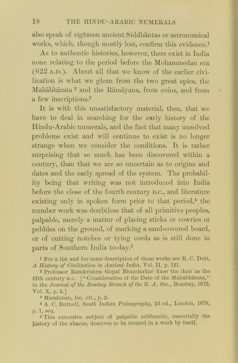 also speak of eighteen ancient Siddhantas or astronomical works, which, though mostly lost, confirm this evidence.1 As to authentic histories, however, there exist in India none relating to the period before the Mohammedan era (622 A.D.). About all that we know of the earlier civi- lization is what we glean from the two great epics, the Mahabharata 2 and the Ram ay an a, from coins, and from a few inscriptions.3 It is with this unsatisfactory material, then, that we have to deal in searching for the early history of the Hindu-Arabic numerals, and the fact that many unsolved problems exist and will continue to exist is no longer strange when we consider the conditions. It is rather surprising that so much has been discovered within a century, than that we are so uncertain as to origins and dates and the early spread of the system. The probabil- ity being that writing was not introduced into India before the close of the fourth century b.c., and literature existing only in spoken form prior to that period,4 the number work was doubtless that of all primitive peoples, palpable, merely a matter of placing sticks or cowries or pebbles on the ground, of marking a sand-covered board, or of cutting notches or tying cords as is still done hi parts of Southern India to-day.5 1 For a list and for some description of these works see R. C. Dutt, A History of Civilization in Ancient India, Vol. II, p. 121. 2 Professor Ramkrishna Gopal Bhandarkar fixes the date as the fifth century b.c. [“Consideration of the Date of the Mahabharata,” in the Journal of the Bombay Brandi of the E. A. Soc., Bombay, 1873, Vol. X, p. 2.] 3 Marshman, loc. cit., p. 2. 4 A. C. Burnell, South Indian Palaeography, 2d ed., London, 1878, p. 1, seq. 5 This extensive subject of palpable arithmetic, essentially the history of the abacus, deserves to be treated in a work by itself.
