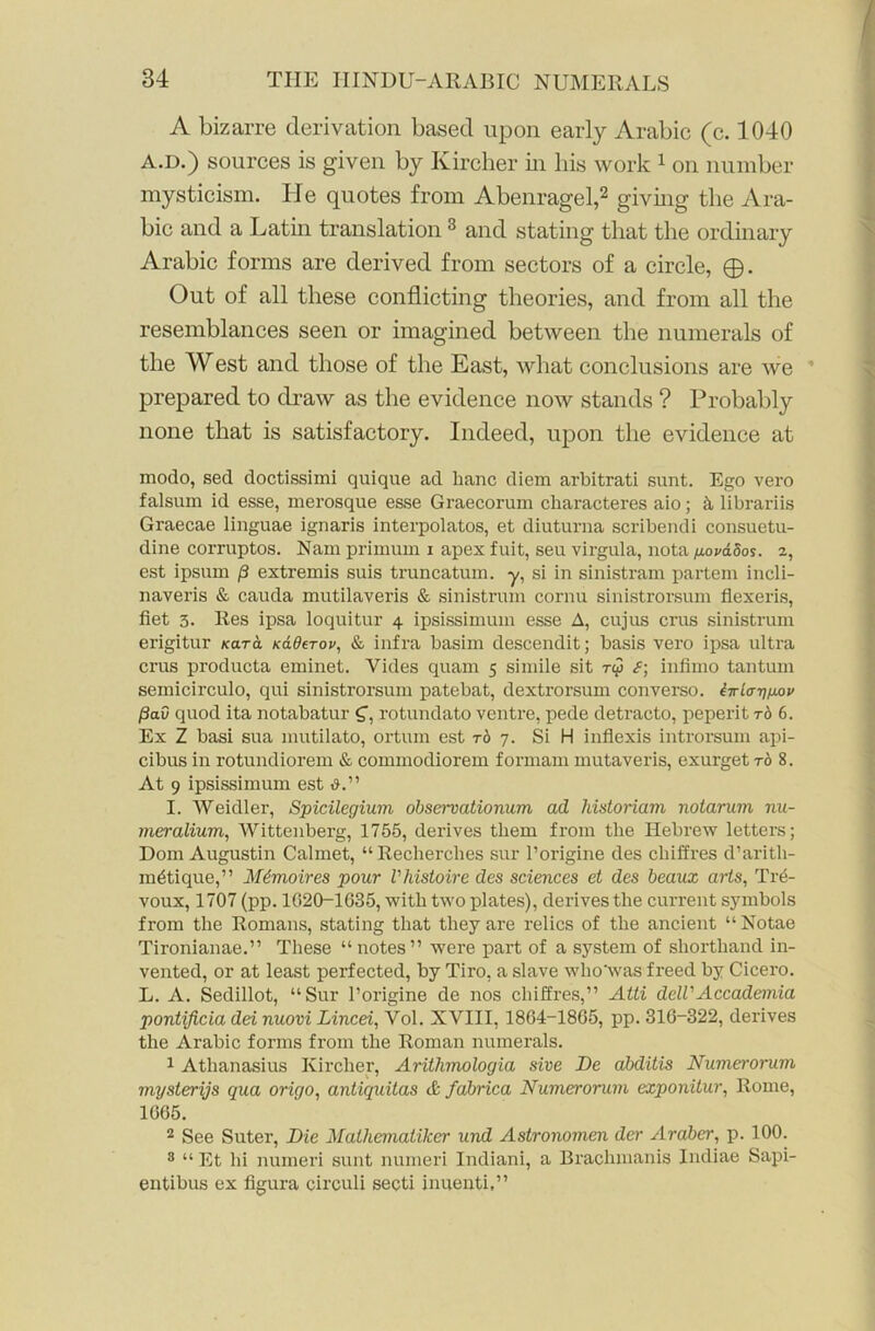 A bizarre derivation based upon early Arabic (c. 1040 a.d.) sources is given by Kircher in his work 1 on number mysticism. He quotes from Abenragel,2 giving the Ara- bic and a Latin translation 3 and stating that the ordinary Arabic forms are derived from sectors of a circle, ©. Out of all these conflicting theories, and from all the resemblances seen or imagined between the numerals of the West and those of the East, what conclusions are we prepared to draw as the evidence now stands ? Probably none that is satisfactory. Indeed, upon the evidence at modo, sed doctissimi quique ad banc diom arbitrati sunt. Ego vero falsum id esse, merosque esse Graecorum characteres aio; librariis Graecae linguae ignaris interpolates, et diuturna scribendi consuetu- dine corruptos. Nam primum i apex fuit, seu virgula, nota fj.ova.oos. z, est ipsum p extremis suis truncatum. y, si in sinistram partem incli- naveris & cauda mutilaveris & sinistrum cornu sinistrorsum flexeris, fiet 3. Res ipsa loquitur 4 ipsissimum esse A, cujus crus sinistrum erigitur tear a naderov, & infra basim descendit; basis vero ipsa ultra crus producta eminet. Vides quam 5 simile sit ry infimo tantum semicirculo, qui sinistrorsum patebat, dextrorsum converso. iirla-ripov pad quod ita notabatur g-, rotundato ventre, pede detracto, peperit to 6. Ex Z basi sua mutilato, ortum est to 7. Si H inflexis introrsum api- cibus in rotundiorem & commodiorem formam mutaveris, exurget t6 8. At 9 ipsissimum est I. Weidler, Spicilegium obsemationum ad historiam notarum nu- meralium, Wittenberg, 1755, derives them from the Hebrew letters; Dom Augustin Calmet, “Recherches sur l’origine des clhffres d’aritli- mdtique,” M6-moires pour Vhistoire des sciences et des beaux arts, Tre- voux, 1707 (pp. 1G20-1G35, with two plates), derives the current symbols from the Romans, stating that they are relics of the ancient “ Notae Tironianae.” These “ notes ” were part of a system of shorthand in- vented, or at least perfected, by Tiro, a slave who'was freed by Cicero. L. A. Sedillot, “Sur l’origine de nos chiffres,” Atti dell'Accademia pontificia dei nuovi Lined, Vol. XVIII, 1864-18G5, pp. 316-322, derives the Arabic forms fi’om the Roman numerals. 1 Athanasius Kircher, Arithmologia sive De abditis Numerorum mysterijs qua origo, antiquitas dt fabrica Numerorum exponitur, Rome, 1G65. 2 See Suter, Die Mathemaliker und Astronomen der Araber, p. 100. 8 “ Et hi numeri sunt numeri Indiani, a Brachmanis Indiae Sapi- entibus ex figura circuli secti inuenti,”