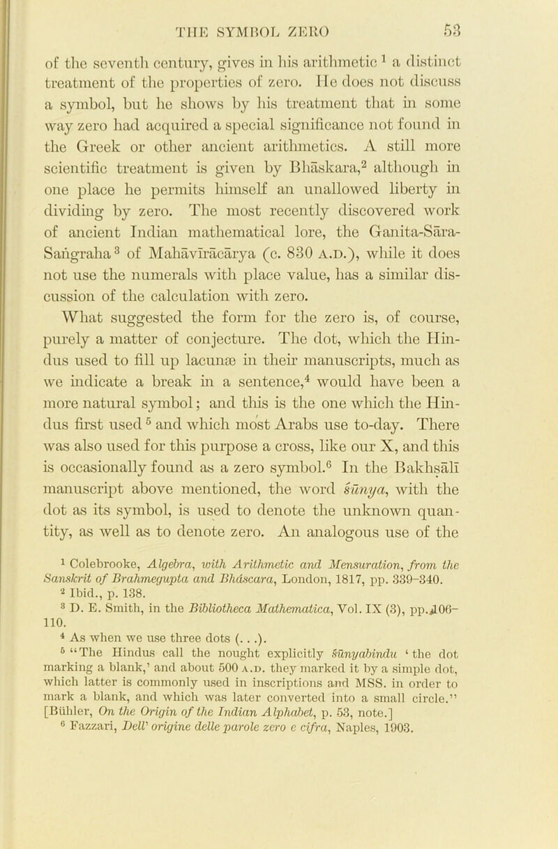 of the seventh century, gives in his arithmetic 1 a distinct treatment of the properties of zero. He does not discuss a symbol, but he shows by his treatment that hi some way zero had acquired a special significance not found in the Greek or other ancient arithmetics. A still more scientific treatment is given by Bhaskara,2 although in one place he permits himself an unallowed liberty in dividing by zero. The most recently discovered work of ancient Indian mathematical lore, the Ganita-Sara- Sangraha3 of Mahavlracarya (c. 830 a.d.), while it does not use the numerals with place value, has a similar dis- cussion of the calculation with zero. What suggested the form for the zero is, of course, purely a matter of conjecture. The dot, which the Hin- dus used to fill up lacunae in then manuscripts, much as we indicate a break in a sentence,4 would have been a more natural symbol; and this is the one which the Hin- dus first used 5 and which most Arabs use to-day. There was also used for this purpose a cross, like our X, and this is occasionally found as a zero symbol.0 In the Bakhsali manuscript above mentioned, the word sunya, with the dot as its symbol, is used to denote the unknown quan- tity, as well as to denote zero. An analogous use of the 1 Colebrooke, Algebra, with Arithmetic and Mensuration, from the Sanskrit of Brahmegupta and Bhdscara, London, 1817, pp. 339-340. 2 Ibid., p. 138. 3 D. E. Smith, in the Bibliotheca Mathematical Vol. IX (3), pp.*L06- 110. 4 As when we use three dots (...). 6 “The Hindus call the nought explicitly Sunyabindu ‘the dot marking a blank,’ and about 500 a.d. they marked it by a simple dot, which latter is commonly used in inscriptions and MSS. in order to mark a blank, and which was later converted into a small circle.” [Bidder, On the Origin of the Indian Alphabet, p. 53, note.] 0 Fazzari, Dell' origine delle parole zero e cifra, Naples, 1903.