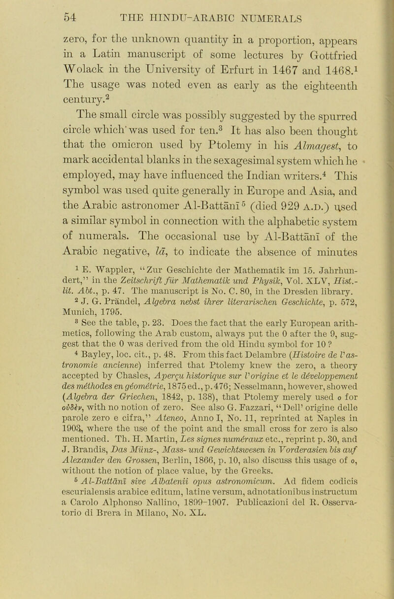 zero, for the unknown quantity in a proportion, appears in a Latin manuscript of some lectures by Gottfried Wolack in the University of Erfurt in 1467 and 1468.1 The usage was noted even as early as the eighteenth century.2 The small circle was possibly suggested by the spurred circle which' was used for ten.3 It has also been thought that the omicron used by Ptolemy in his Almagest, to mark accidental blanks in the sexagesimal system which he employed, may have influenced the Indian writers.4 This symbol was used quite generally in Europe and Asia, and the Arabic astronomer Al-Battani6 (died 929 a.d.) used a similar symbol in connection with the alphabetic system of numerals. The occasional use by Al-Battani of the Arabic negative, la, to indicate the absence of minutes 1 E. Wappler, “Zur Geschichte der Matliematik im 15. Jalirhun- dert,” in the Zeitschrift fur Mathematik und Physik, Yol. XLV, Ilist.- lit. Abt., p. 47. The manuscript is No. C. 80, in the Dresden library. 2 J. G. Prandel, Algebra nebst Hirer literarischen Geschichte, p. 572, Munich, 1795. 8 See the table, p. 23. Does the fact that the early European arith- metics, following the Arab custom, always put the 0 after the 9, sug- gest that the 0 was derived from the old Hindu symbol for 10 ? 4 Bayley, loc. cit., p. 48. From this fact Delambre (Histoire de Vas- tronomie ancienne) inferred that Ptolemy knew the zero, a theory accepted by Chasles, Aper^u historique sur Vorigine et le ddveloppement des mdthodes en g£om6trie, 1875ed.,p.476; Nesselmann, however, showed (Algebra der Griechen, 1842, p. 138), that Ptolemy merely used o for ov8£v, with no notion of zero. See also G. Eazzari, “Dell’ origine delle parole zero e cifra,” Ateneo, Anno I, No. 11, reprinted at Naples in 1903, where the use of the point and the small cross for zero is also mentioned. Th. H. Martin, Les signes numdraux etc., reprint p. 30, and J. Brandis, Das Miinz-, Mass- und Gewichtswesen in Vorderasien bis auf Alexander den Grossen, Berlin, 1866, p. 10, also discuss this usage of o, without the notion of place value, by the Greeks. 6 Al-Battani sive Albatenii opus astronomicum. Ad fidem codicis escurialensis arabice editum, latine versum, adnotationibus instruction a Carolo Alphonso Nallino, 1899-1907. Publicazioni del R. Osserva- torio di Brera in Milano, No. XL.