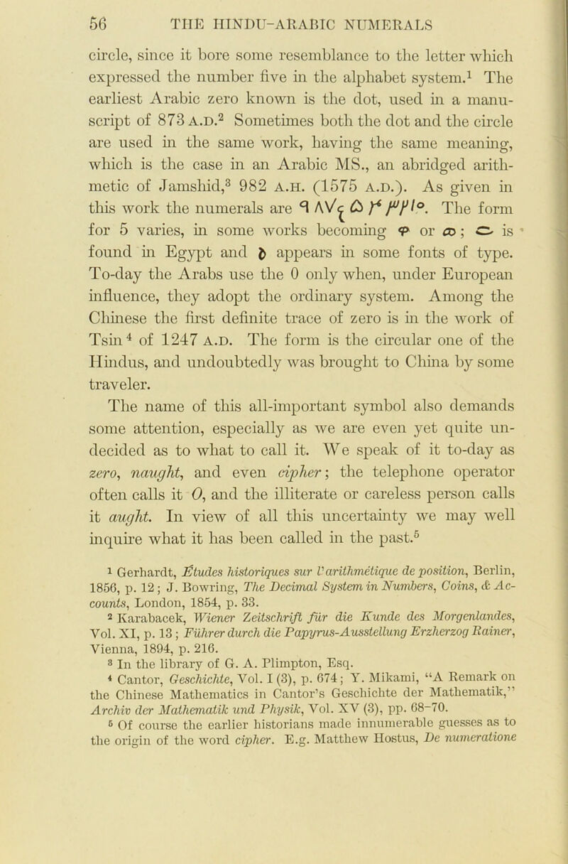 circle, since it bore some resemblance to the letter which expressed the number five in the alphabet system.1 The earliest Arabic zero known is the dot, used in a manu- script of 873 a.d.2 Sometimes both the dot and the circle are used in the same work, having the same meaning, which is the case in an Arabic MS., an abridged arith- metic of Jamshid,3 982 a.h. (1575 a.d.). As given in this work the numerals are *3 A\/^ £> f6 The form for 5 varies, in some works becoming <p or ®; O is ' found in Egypt and appears in some fonts of type. To-day the Arabs use the 0 only when, under European influence, they adopt the ordinary system. Among the Chinese the first definite trace of zero is in the work of Tsin4 of 1247 a.d. The form is the circular one of the Hindus, and undoubtedly was brought to China by some traveler. The name of this all-important symbol also demands some attention, especially as we are even yet quite un- decided as to what to call it. We speak of it to-day as zero, naught, and even cipher; the telephone operator often calls it 0, and the illiterate or careless person calls it aught. In view of all this uncertainty we may well inquire what it has been called in the past.5 1 Gerhardt, Etudes historiques sur Varithmetique deposition, Berlin, 1856, p. 12; J. Bowring, The Decimal System in Numbers, Coins, & Ac- counts, London, 1854, p. 33. 2 Karabacek, Wiener Zeitschrift fiir die Kunde des Morgenlandes, Vol. XI, p. 13; Fiilirer durch die Papyrus-Ausstellung Erzlierzog Rainer, Vienna, 1894, p. 216. 3 In the library of G. A. Plimpton, Esq. * Cantor, Geschichte, Vol. I (3), p. 674; Y. Mikami, “A Remark on the Chinese Mathematics in Cantor’s Geschichte der Mathematik,” Archiv der Mathematik und Physik, Vol. XV (3), pp. 68-70. 6 Of course the earlier historians made innumerable guesses as to the origin of the word cipher. E.g. Matthew Hostus, De numeratione