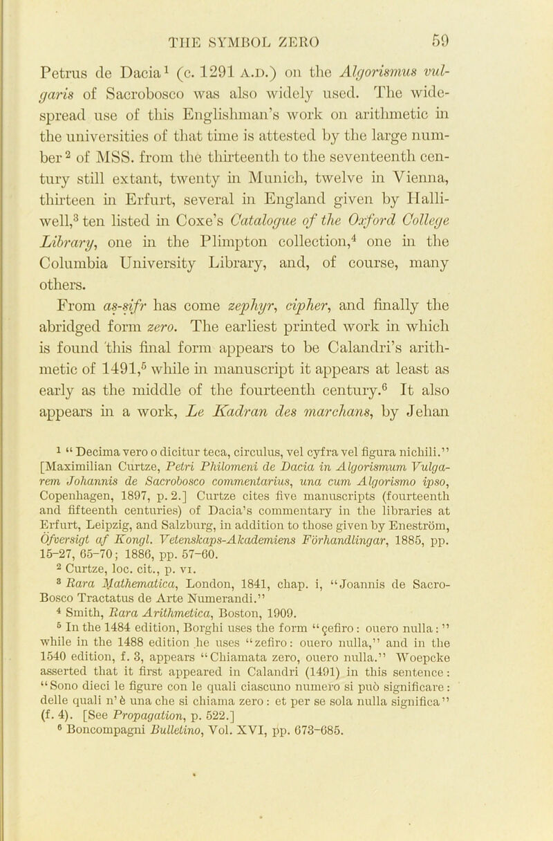 Petrus de Dacia1 (c. 1291 a.d.) on the Algorismus vul- garis of Sacrobosco was also widely used. The wide- spread use of this Englishman’s work on arithmetic in the universities of that time is attested by the large num- ber 2 of MSS. from the thirteenth to the seventeenth cen- tury still extant, twenty in Munich, twelve in Vienna, thirteen in Erfurt, several in England given by Halli- well,3 ten listed in Coxe’s Catalogue of the Oxford College Library, one in the Plimpton collection,4 one in the Columbia University Library, and, of course, many others. From as-sifr has come zephyr, cipher, and finally the abridged form zero. The earliest printed work in which is found this final form appears to be Calandri’s arith- metic of 1491,5 while in manuscript it appears at least as early as the middle of the fourteenth century.6 It also appears in a work, Le Kadran des mar chans, by Jelian 1 “ Decima vero o clicitur teca, circulus, vel cyfra vel figura nichili.” [Maximilian Curtze, Petri Philomeni de Dacia in Algorismum Vulga- rem Johannis de Sacrobosco commentarius, una cum Algorismo ipso, Copenhagen, 1897, p. 2.] Curtze cites five manuscripts (fourteenth and fifteenth centuries) of Dacia’s commentary in the libraries at Erfurt, Leipzig, and Salzburg, in addition to those given by Enestrom, Ofversigt af Kongl. Vetenskaps-Alcademiens For handling ar, 1885, pp. 15-27, 65-70; 1886, pp. 57-60. 2 Curtze, loc. cit., p. vi. 3 Rara Mathematica, London, 1841, chap, i, “Joannis de Sacro- Bosco Tractatus de Arte Numerandi.” 4 Smith, Rara Arithmetica, Boston, 1909. 6 In the 1484 edition, Borghi uses the form “ §efiro: ouero nulla: ” while in the 1488 edition he uses “zefiro: ouero nulla,” and in the 1540 edition, f. 3, appears “Cliiamata zero, ouero nulla.” Woepcke asserted that it first appeared in Calandri (1491) in this sentence: “Sono dieci le figure con le quali ciascuno numero si pud significare: delle quali n’d una che si chiama zero : et per se sola nulla significa” (f. 4). [See Propagation, p. 522.] 6 Boncompagni Bulletino, Yol. XYI, pp. 673-085.