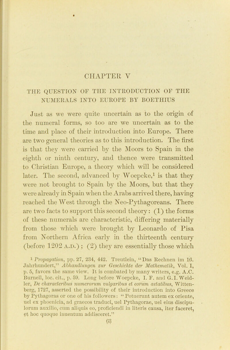 CHAPTER V the question of the introduction of the NUMERALS INTO EUROPE BY BOETHIUS Just as we were quite uncertain as to the origin of the numeral forms, so too are we uncertain as to the time and place of their introduction into Europe. There are two general theories as to this introduction. The first is that they were carried by the Moors to Spain in the eighth or ninth century, and thence were transmitted to Christian Europe, a theory which will be considered later. The second, advanced by Woepcke,1 is that they were not brought to Spain by the Moors, but that they were already in Spain when the Arabs arrived there, having reached the West through the Neo-Pythagoreans. There are two facts to support this second theory: (1) the forms of these numerals are characteristic, differing materially from those which were brought by Leonardo of Pisa from Northern Africa early in the thirteenth century (before 1202 a.d.) ; (2) they are essentially those which 1 Propagation, pp. 27, 234, 442. Treutlein, “Das Rechnen im 10. Jalirliundert,” Abhandlungen zur Geschichte der Mathematik, Yol. I, p. 5, favors the same view. It is combated by many writers, e.g. A.C. Burnell, loc. cit., p. 59. Long before Woepcke, I. F. and G.I.Weid- ler, Be characteribus numerorum vulgaribns et eorum aetatibus, Witten- berg, 1727, asserted the possibility of their introduction into Greece by Pythagoras or one of his followers: “ Potuerunt autem ex oriente, uel ex Phoenicia, ad graecos traduci, uel Pythagorae, uel eius discipu- lorum auxilio, cum aliquis co, proficiendi in literis causa, iter faceret, et hoc quoque inuentum addisceret.”