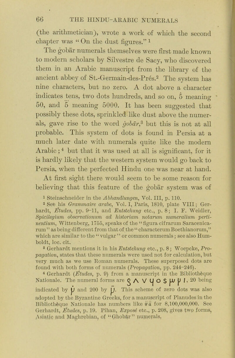 (the arithmetician), wrote a work of which the second chapter was “ On the dust figures.” 1 The gohar numerals themselves were first made known to modern scholars by Silvestre de Sacy, who discovered them in an Arabic manuscript from the library of the ancient abbey of St.-Germain-des-Pres.2 The system has nine characters, but no zero. A dot above a character indicates tens, two dots hundreds, and so on, 5 meaning 50, and 5 meaning 5000. It has been suggested that possibly these dots, sprinkled like dust above the numer- als, gave rise to the word gobdr,2, but this is not at all probable. This system of dots is found in Persia at a much later date with numerals quite like the modern Arabic;4 but that it was used at all is significant, for it is hardly likely that the western system would go back to Persia, when the perfected Hindu one was near at hand. At first sight there would seem to be some reason for believing that this feature of the gobar system was of 1 Steinschneider in the Abhandlungen, Yol. Ill, p. 110. 2 See his Grammaire arabe, Yol. I, Paris, 1810, plate VIII; Ger- liardt, Etudes, pp. 9-11, and Entstehung etc., p. 8; I. F. Weidler, Spicilegium observationum ad historiam notarum numeralium perti- nentium, Wittenberg, 1755, speaks of the “figura cifrarum Saracenica- rum ” as being different from that of the “ characterum Boethianorum,” which are similar to the “ vulgar ’’ or common numerals; see also Hum- boldt, loc. cit. 8 Gerhardt mentions it in his Entstehung etc., p. 8; Woepcke, Pro- pagation, states that these numerals were used not for calculation, but very much as we use Roman numerals. These superposed dots are found with both forms of numerals (Propagation, pp. 244-246). 4 Gerhardt (Etudes, p. 9) from a manuscript in the Bibliothfeque F Nationale. The numeral forms are Q A V g A V l| O S indicated by JJ and 200 by j). This scheme of zero dots was also adopted by the Byzantine Greeks, for a manuscript of Planudes in the Bibliotk&que Nationale has numbers like ka for 8,100,000,000. See Gerhardt, Etudes, p. 19. Pihan, Expose etc., p. 208, gives twp forms, Asiatic and Maghrebian, of “Ghobar” numerals.