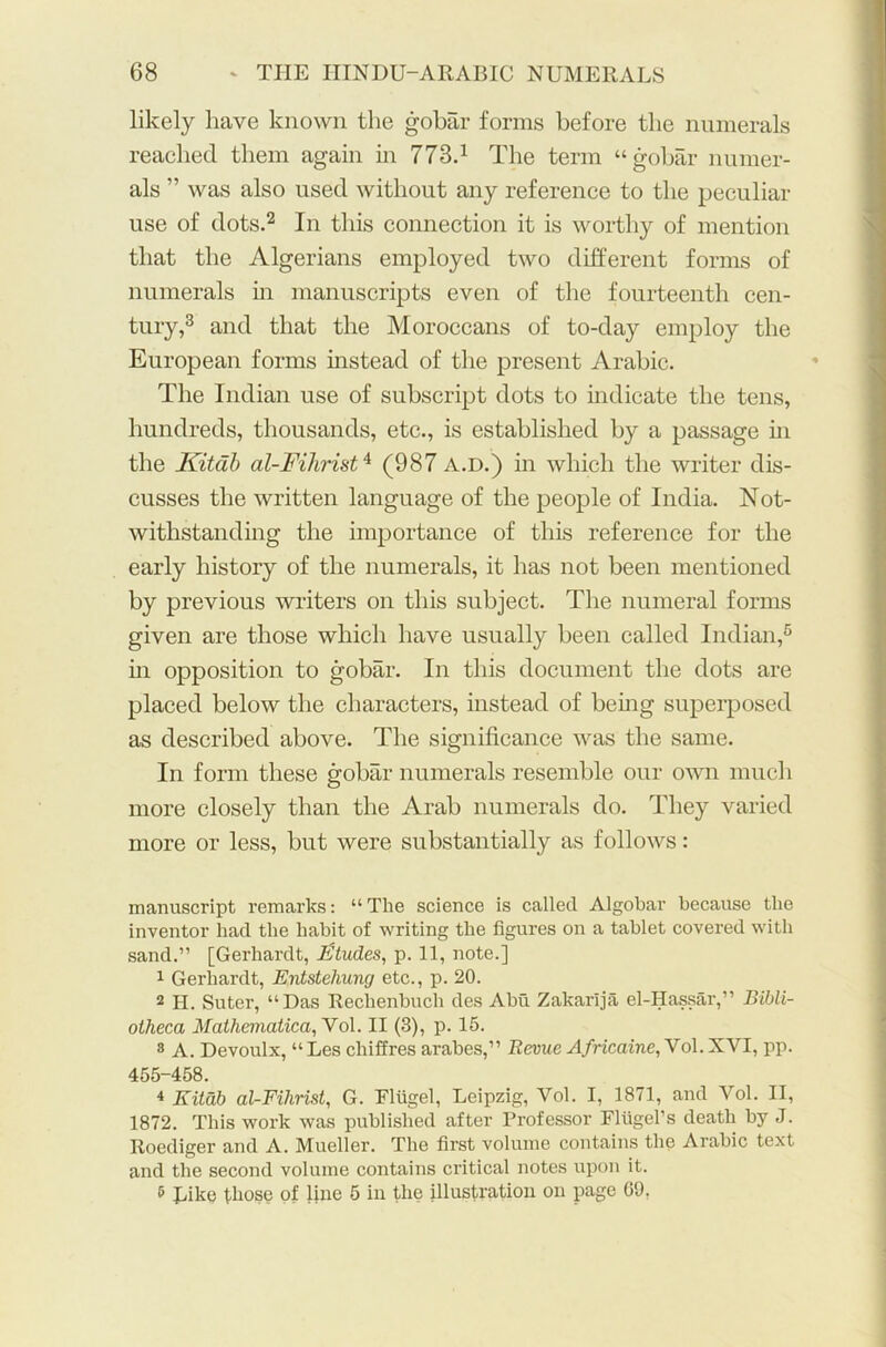 likely have known the gobar forms before the numerals reached them again in 773.1 The term “gobar numer- als ” was also used without any reference to the peculiar use of dots.2 In this connection it is worthy of mention that the Algerians employed two different forms of numerals in manuscripts even of the fourteenth cen- tury,3 and that the Moroccans of to-day employ the European forms instead of the present Arabic. The Indian use of subscript dots to indicate the tens, hundreds, thousands, etc., is established by a passage hi the Kitab al-Fihrist4 (987 a.d.) in which the writer dis- cusses the written language of the people of India. Not- withstanding the importance of this reference for the early history of the numerals, it has not been mentioned by previous writers on this subject. The numeral forms given are those which have usually been called Indian,6 in opposition to gobar. In this document the dots are placed below the characters, instead of being superposed as described above. The significance was the same. In form these gobar numerals resemble our own much more closely than the Arab numerals do. They varied more or less, but were substantially as follows: manuscript remarks: “ Tlie science is called Algobar because the inventor had the habit of writing the figures on a tablet covered with sand.” [Gerhardt, Ktudes, p. 11, note.] 1 Gerhardt, Entstehung etc., p. 20. 2 H. Suter, “Das Rechenbuch des Abu Zakarija el-Hassar,” Bibli- otheca Mathematical Vol. II (3), p. 15. 8 A. Devoulx, “ Les chiffres arabes,” Revue Africaine,Vol. XVI, pp. 455-458. 4 Kitab al-Fihrist, G. Fliigel, Leipzig, Vol. I, 1871, and Vol. II, 1872. This work was published after Professor Fliigel’s death by J. Roediger and A. Mueller. The first volume contains the Arabic text and the second volume contains critical notes upon it. 8 Like those of line 5 in the illustration on page G9,