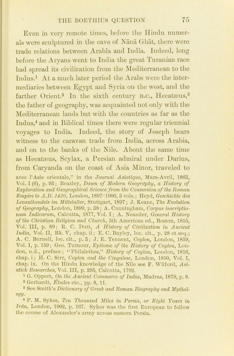 Even in very remote times, before the Hindu numer- als were sculptured in the cave of Nana Ghat, there were trade relations between Arabia and India. Indeed, long before the Aryans went to India the great Turanian race had spread its civilization from the Mediterranean to the Indus.1 At a much later period the Arabs were the inter- mediaries between Egypt and Syria on the west, and the farther Orient.2 In the sixth century b.c., 1 lecatams,3 the father of geography, was acquainted not only with the Mediterranean lands but with the countries as far as the Indus,4 and in Biblical times there were regular triennial voyages to India. Indeed, the story of Joseph bears witness to the caravan trade from India, across Arabia, and on to the banks of the Nile. About the same time as Iiecatteus, Scylax, a Persian admiral under Darius, from Caryanda on the coast of Asia Minor, traveled to avec l’Asie orientale,” in the Journal Asiatique, Mars-Avril, 1863, Vol. I (6), p. 93; Beazley, Dawn of Modern Geography, a History of Exploration and Geographical Science from the Conversion of the Roman Empire to A.D. 1420, London, 1897-1906, 3 vols.; Ileyd, Geschichte des Levanthandels im Mittelalter, Stuttgart, 1897 ; J. Keane, The Evolution of Geography, London, 1899, p. 38; A. Cunningham, Corpus inscriptio- num Indicai-um, Calcutta, 1877, Yol. I; A. Neander, General History of the Christian Religion and Church, 5th American ed., Boston, 1855, Yol. Ill, p. 89; R. C. Dutt, A History of Civilization in Ancient India, Vol. II, Bk. V, chap, ii; E. C. Bayley, loc. cit., p. 28 et seq.; A. C. Burnell, loc. cit., p. 3; J. E. Tennent, Ceylon, London, 1859, Vol. I, p. 159; Geo. Tumour, Epitome of the History of Ceylon, Lon- don, n.d., preface; “Philalethes,” History of Ceylon, London, 1816, chap, i; II. C. Sirr, Ceylon and the Cingalese, London, 1850, Vol. I, chap. ix. On the Hindu knowledge of the Nile see E. Wilford, Asi- atick Researches, Vol. Ill, p. 295, Calcutta, 1792. 1 G. Oppert, On the Ancient Commerce of India, Madras, 1879, p. 8. 2 Gerhardt, Etudes etc., pp. 8, 11. 3 See Smith’s Dictionary of Greek and Roman Biography and Mythol- ogy. 4 P. M. Sykes, Ten Thousand Miles in Persia, or Eight Years in Irdn, London, 1902, p. 167. Sykes was the first European to follow the course of Alexander’s army across eastern Persia.