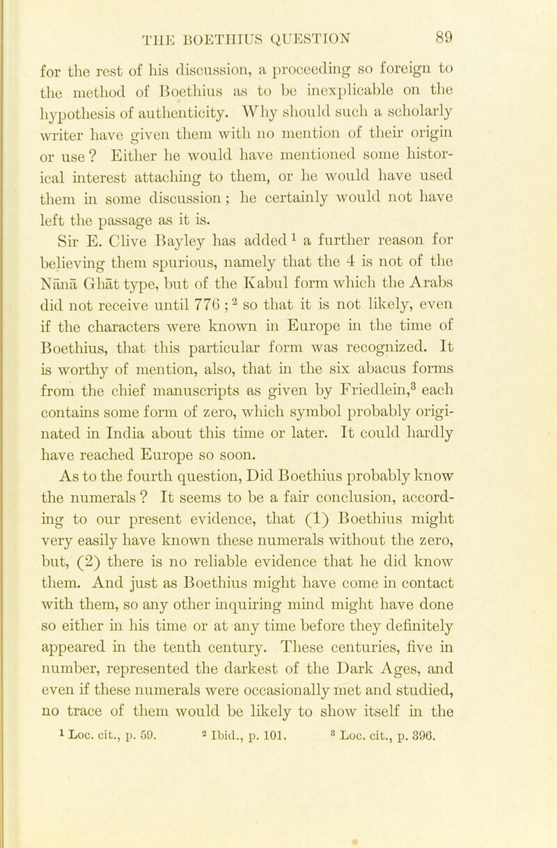 for the rest of his discussion, a proceeding so foreign to the method of Boethius as to be inexplicable on the hypothesis of authenticity. Why should such a scholarly writer have given them with no mention of their origin or use ? Either he would have mentioned some histor- ical interest attaching to them, or he would have used them in some discussion; he certainly would not have left the passage as it is. Sir E. Clive Bayley has added 1 a further reason for believing them spurious, namely that the 4 is not of the Nana Ghat type, but of the Kabul form which the Arabs did not receive until 776 ;2 so that it is not likely, even if the characters were known in Europe hi the time of Boethius, that this particular form was recognized. It is worthy of mention, also, that in the six abacus forms from the chief manuscripts as given by Friedlem,3 each contains some form of zero, which symbol probably origi- nated in India about this time or later. It could hardly have reached Europe so soon. As to the fourth question, Did Boethius probably know the numerals ? It seems to be a fair conclusion, accord- ing to our present evidence, that (1) Boethius might very easily have known these numerals without the zero, but, (2) there is no reliable evidence that he did know them. And just as Boethius might have come in contact with them, so any other inquiring mind might have done so either in his time or at any time before they definitely appeared in the tenth century. These centuries, five in number, represented the darkest of the Dark Ages, and even if these numerals were occasionally met and studied, no trace of them would be likely to show itself in the 1 Loc. cit., p. 59. 2 Ibid., p. 101. 8 Loc. cit., p. 396.