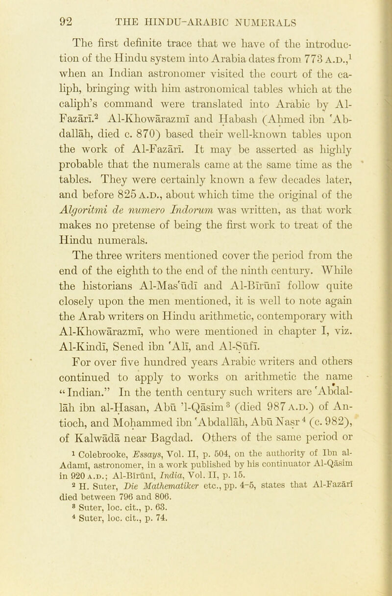 The first definite trace that we have of the introduc- tion of the Hindu system into Arabia dates from 773 a.d.,1 when an Indian astronomer visited the court of the ca- liph, bringing with him astronomical tables which at the caliph’s command were translated into Arabic by Al- Fazari.2 Al-KhowarazmI and Habash (Ahmed ibn 'Ab- dallah, died c. 870) based their well-known tables upon the work of Al-Fazari. It may be asserted as highly probable that the numerals came at the same time as the tables. They were certainly known a few decades later, and before 825a.d., about which time the original of the Algoritmi de numero Indorum was written, as that work makes no pretense of being the first work to treat of the Hindu numerals. The three writers mentioned cover the period from the end of the eighth to the end of the ninth century. While the historians Al-Mas'udI and Al-Blruni follow quite closely upon the men mentioned, it is well to note again the Arab writers on Hindu arithmetic, contemporary with Al-Ivhowarazmi, who were mentioned in chapter I, viz. Al-Kindi, Sened ibn 'All, and Al-Sufi. For over five hundred years Arabic writers and others continued to apply to works on arithmetic the name “ Indian.” In the tenth century such writers are 'Abdal- lah ibn al-Hasan, Abu ’l-Qasim3 (died 987 a.d.) of An- tioch, and Mohammed ibn 'Abdallah, Abu Nasr4 (c. 982), of Ivalwada near Bagdad. Others of the same period or 1 Colebrooke, Essays, Vol. II, p. 504, on the authority of Ibn al- Adami, astronomer, in a work published by his continuator Al-Qasim in 920 a.d.; Al-BIrunI, India, Vol. II, p. 15. 2 H. Suter, Die Mathematiker etc., pp. 4-5, states that Al-Fazari died between 796 and 806. 8 Suter, loc. cit., p. 63. 4 Suter, loc. cit., p. 74.