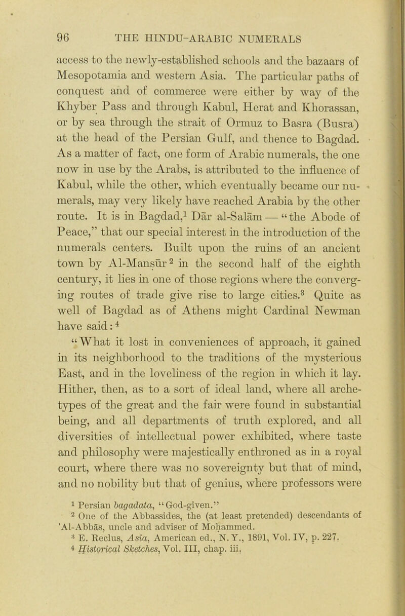 access to the newly-established schools and the bazaars of Mesopotamia and western Asia. The particular paths of conquest and of commerce were either by way of the Khyber Pass and through Kabul, Herat and Khorassan, or by sea through the strait of Ormuz to Basra (Busra) at the head of the Persian Gulf, and thence to Bagdad. As a matter of fact, one form of Arabic numerals, the one now in use by the Arabs, is attributed to the influence of Kabul, while the other, which eventually became our nu- merals, may very likely have reached Arabia by the other route. It is in Bagdad,1 Dar al-Salam — “the Abode of Peace,” that our special interest in the introduction of the numerals centers. Built upon the ruins of an ancient town by Al-Mansur2 in the second half of the eighth century, it lies in one of those regions where the converg- ing routes of trade give rise to large cities.3 Quite as well of Bagdad as of Athens might Cardinal Newman have said:4 “What it lost in conveniences of approach, it gained in its neighborhood to the traditions of the mysterious East, and in the loveliness of the region in which it lay. Hither, then, as to a sort of ideal land, where all arche- types of the great and the fair were found in substantial being, and all departments of truth explored, and all diversities of intellectual power exhibited, where taste and philosophy were majestically enthroned as in a royal court, where there was no sovereignty but that of mind, and no nobility but that of genius, where professors were 1 Persian bagadata, “God-given.” 2 One of the Abbassides, the (at least pretended) descendants of 'A 1-Abbas, uncle and adviser of Mohammed. :1 E. Reclus, Asia, American ed., N. Y., 1891, Vol. IV, p. 227. i Historical Sketches, Vol. Ill, chap, iii,