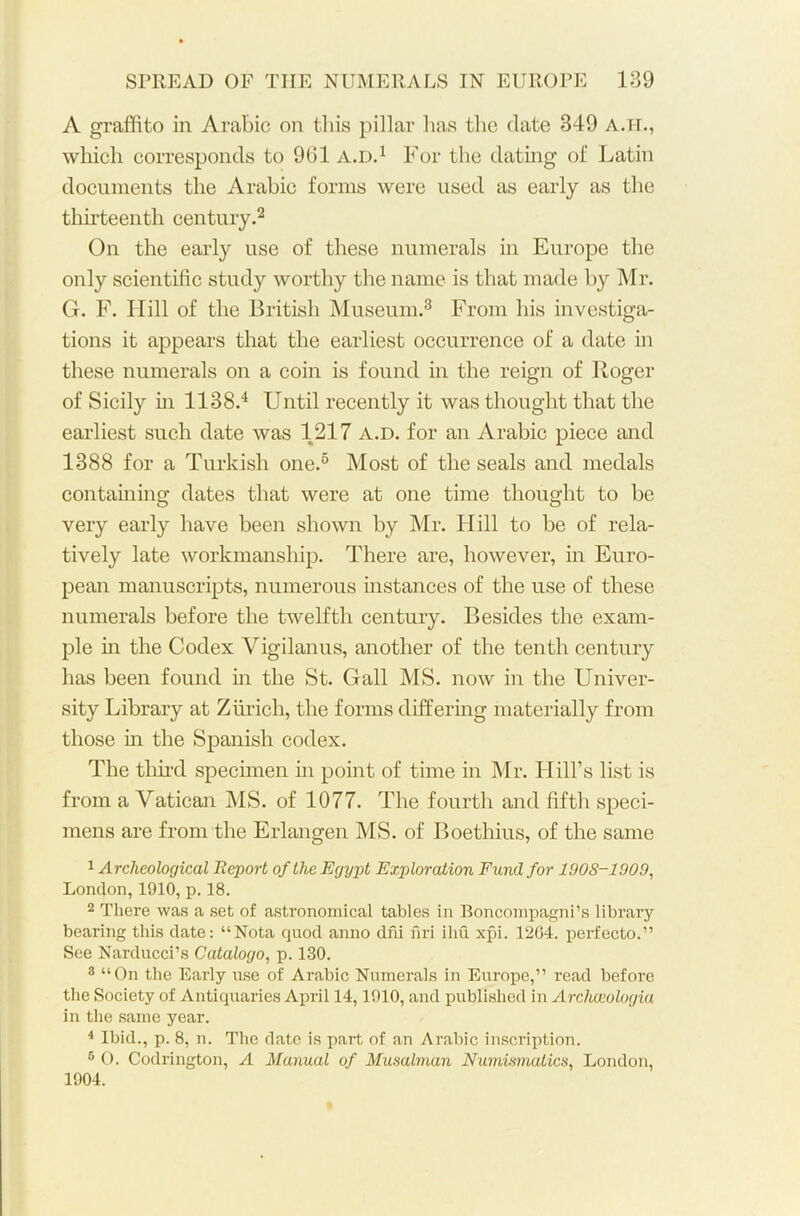 A graffito in Arabic on this pillar has the date 349 A.H., which corresponds to 961 a.d.1 For the dating of Latin documents the Arabic forms were used as early as the thirteenth century.2 On the early use of these numerals in Europe the only scientific study worthy the name is that made by Mr. G. F. Hill of the British Museum.3 From his investiga- tions it appears that the earliest occurrence of a date in these numerals on a coin is found in the reign of Roger of Sicily in 1138.4 Until recently it was thought that the earliest such date was 1217 a.d. for an Arabic piece and 1388 for a Turkish one.6 Most of the seals and medals containing dates that were at one time thought to be very early have been shown by Mr. Hill to be of rela- tively late workmanship. There are, however, in Euro- pean manuscripts, numerous instances of the use of these numerals before the twelfth century. Besides the exam- ple in the Codex Vigilanus, another of the tenth century has been found in the St. Gall MS. now in the Univer- sity Library at Zurich, the forms differing materially from those in the Spanish codex. The third specimen in point of time in Mr. Hill’s list is from a Vatican MS. of 1077. The fourth and fifth speci- mens are from the Erlangen MS. of Boethius, of the same 1 Archeological Report of the Egypt Exploration Fund for 190S-1909, London, 1910, p. 18. 2 There was a set of astronomical tables in Boncompagni’s library bearing this date: “Nota quod anno dni nri ihu xpi. 1204. perfecto.” See Narducci’s Catalogo, p. 130. 3 “On the Early use of Arabic Numerals in Europe,” read before the Society of Antiquaries April 14,1910, and published in Archceologia in the same year. 4 Ibid., p. 8, n. The date is part of an Arabic inscription. 6 O. Codrington, A Manual of Musalman Numismatics, London, 1904.