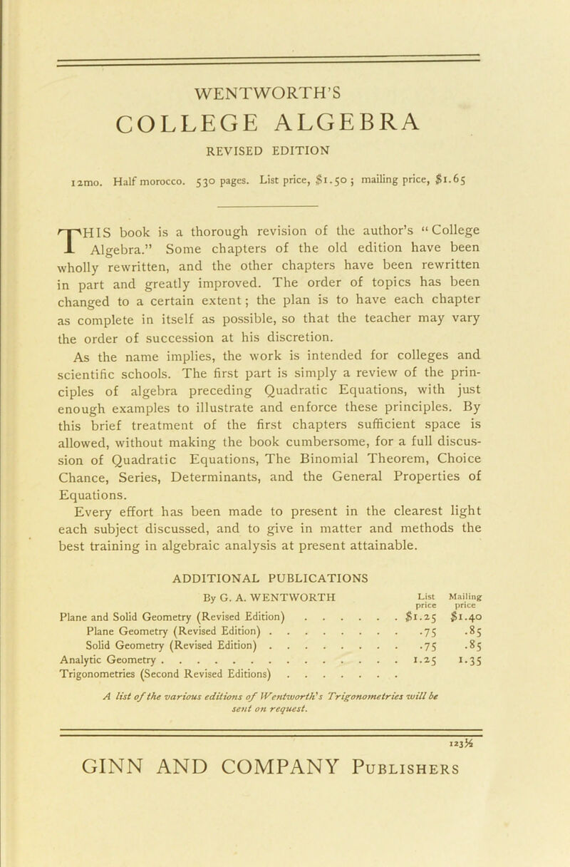 WENTWORTH’S COLLEGE ALGEBRA REVISED EDITION I anno. Half morocco. 530 pages. List price, $1.50 ; mailing price, $1.65 THIS book is a thorough revision of the author’s “College Algebra.” Some chapters of the old edition have been wholly rewritten, and the other chapters have been rewritten in part and greatly improved. The order of topics has been changed to a certain extent; the plan is to have each chapter as complete in itself as possible, so that the teacher may vary the order of succession at his discretion. As the name implies, the work is intended for colleges and scientific schools. The first part is simply a review of the prin- ciples of algebra preceding Quadratic Equations, with just enough examples to illustrate and enforce these principles. By this brief treatment of the first chapters sufficient space is allowed, without making the book cumbersome, for a full discus- sion of Quadratic Equations, The Binomial Theorem, Choice Chance, Series, Determinants, and the General Properties of Equations. Every effort has been made to present in the clearest light each subject discussed, and to give in matter and methods the best training in algebraic analysis at present attainable. ADDITIONAL PUBLICATIONS By G. A. WENTWORTH List Mailing price price Plane and Solid Geometry (Revised Edition) $1-2.5 $1-40 Plane Geometry (Revised Edition) 75 .85 Solid Geometry (Revised Edition) 75 .85 Analytic Geometry 1.25 1.35 Trigonometries (Second Revised Editions) A list of the various editions of Wentworth's Trigonometries will be sent on request.