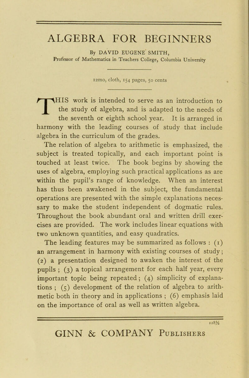 ALGEBRA FOR BEGINNERS By DAVID EUGENE SMITH, Professor of Mathematics in Teachers College, Columbia University i2mo, cloth, 154 pages, 50 cents THIS work is intended to serve as an introduction to the study of algebra, and is adapted to the needs of the seventh or eighth school year. It is arranged in harmony with the leading courses of study that include algebra in the curriculum of the grades. The relation of algebra to arithmetic is emphasized, the subject is treated topically, and each important point is touched at least twice. The book begins by showing the uses of algebra, employing such practical applications as are within the pupil’s range of knowledge. When an interest has thus been awakened in the subject, the fundamental operations are presented with the simple explanations neces- sary to make the student independent of dogmatic rules. Throughout the book abundant oral and written drill exer- cises are provided. The work includes linear equations with two unknown quantities, and easy quadratics. The leading features may be summarized as follows : (i) an arrangement in harmony with existing courses of study; (2) a presentation designed to awaken the interest of the pupils ; (3) a topical arrangement for each half year, every important topic being repeated; (4) simplicity of explana- tions ; (5) development of the relation of algebra to arith- metic both in theory and in applications ; (6) emphasis laid on the importance of oral as well as written algebra. 128J4