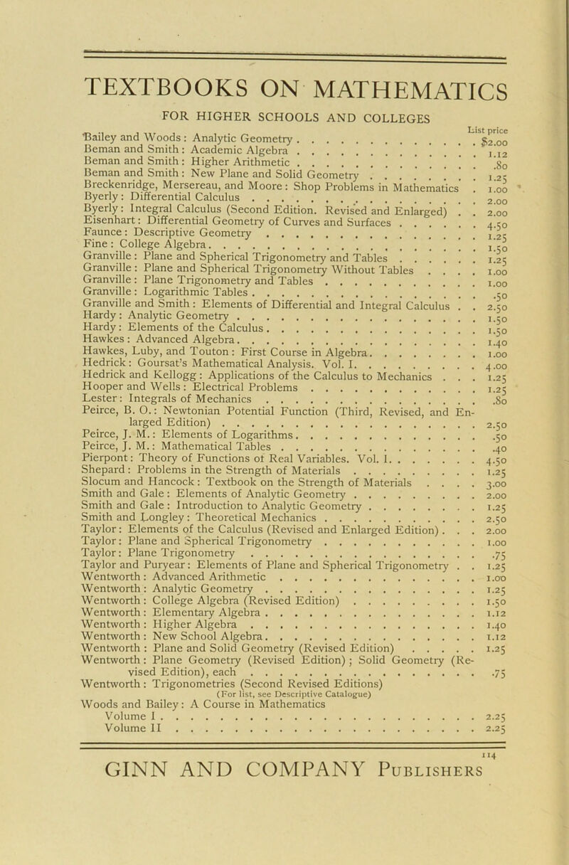 TEXTBOOKS ON MATHEMATICS FOR HIGHER SCHOOLS AND COLLEGES „ .. , , . , List price Bailey and Woods : Analytic Geometry «2 00 Beman and Smith : Academic Algebra . .... i 12 Beman and Smith : Higher Arithmetic 80 Beman and Smith: New Plane and Solid Geometry . . . . ] j ’ j'2!r Breckenridge, Mersereau, and Moore: Shop Problems in Mathematics’ ! 100 Byerly : Differential Calculus 00 Byerly: Integral Calculus (Second Edition. Revised and Enlarged) 1 ! 2!oo Eisenhart: Differential Geometry of Curves and Surfaces 4.150 Faunce: Descriptive Geometry _ Fine: College Algebra i!co Granville : Plane and Spherical Trigonometry and Tables 1.25 Granville : Plane and Spherical Trigonometry Without Tables .... 1.00 Granville : Plane Trigonometry and Tables Granville : Logarithmic Tables Granville and Smith : Elements of Differential and Integral Calculus . ! 240 Hardy: Analytic Geometry c0 Hardy: Elements of the Calculus ’ ' ,’-0 Hawkes: Advanced Algebra ! ! 140 Hawkes, Luby, and Touton : First Course in Algebra 1.00 Hedrick: Goursat’s Mathematical Analysis. Vol. 1 4.00 Hedrick and Kellogg : Applications of the Calculus to Mechanics . . . 1.25 Hooper and Wells : Electrical Problems 1.25 Lester: Integrals of Mechanics So Peirce, B. O.: Newtonian Potential Function (Third, Revised, and En- larged Edition) 2.50 Peirce, J. M.: Elements of Logarithms 50 Peirce, J. M.: Mathematical Tables 40 Pierpont: Theory of Functions ol Real Variables. Vol. 1 4.50 Shepard : Problems in the Strength of Materials 1.25 Slocum and Hancock: Textbook on the Strength of Materials .... 3.00 Smith and Gale : Elements of Analytic Geometry 2.00 Smith and Gale : Introduction to Analytic Geometry 1.25 Smith and Longley : Theoretical Mechanics 2.50 Taylor: Elements of the Calculus (Revised and Enlarged Edition). . . 2.00 Taylor: Plane and Spherical Trigonometry r.oo Taylor: Plane Trigonometry 75 Taylor and Puryear: Elements of Plane and Spherical Trigonometry . . t.25 Wentworth : Advanced Arithmetic 1.00 Wentworth: Analytic Geometry 1.25 Wentworth: College Algebra (Revised Edition) 1.50 Wentworth: Elementary Algebra 1.12 Wentworth: Higher Algebra 1.40 Wentworth : New School Algebra 1.12 Wentworth : Plane and Solid Geometry (Revised Edition) 1.25 Wentworth : Plane Geometry (Revised Edition) ; Solid Geometry (Re- vised Edition), each 75 Wentworth: Trigonometries (Second Revised Editions) (For list, see Descriptive Catalogue) Woods and Bailey: A Course in Mathematics Volume 1 2.25 Volume II 2.25 114