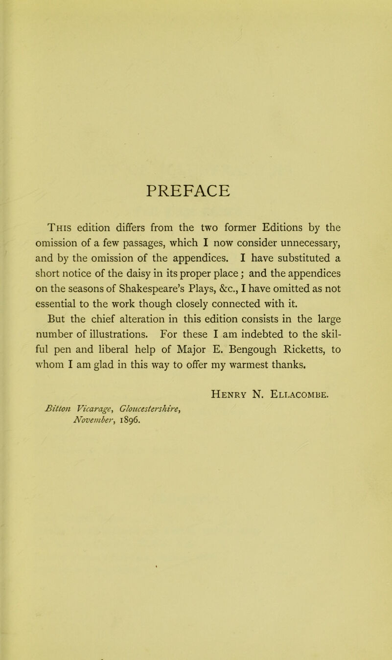 PREFACE This edition differs from the two former Editions by the omission of a few passages, which I now consider unnecessary, and by the omission of the appendices. I have substituted a short notice of the daisy in its proper place; and the appendices on the seasons of Shakespeare’s Plays, &c., I have omitted as not essential to the work though closely connected with it. But the chief alteration in this edition consists in the large number of illustrations. For these I am indebted to the skil- ful pen and liberal help of Major E. Bengough Ricketts, to whom I am glad in this way to offer my warmest thanks. Henry N. Ellacombe. Bitton Vicarage, Gloucestershire, November, 1896.