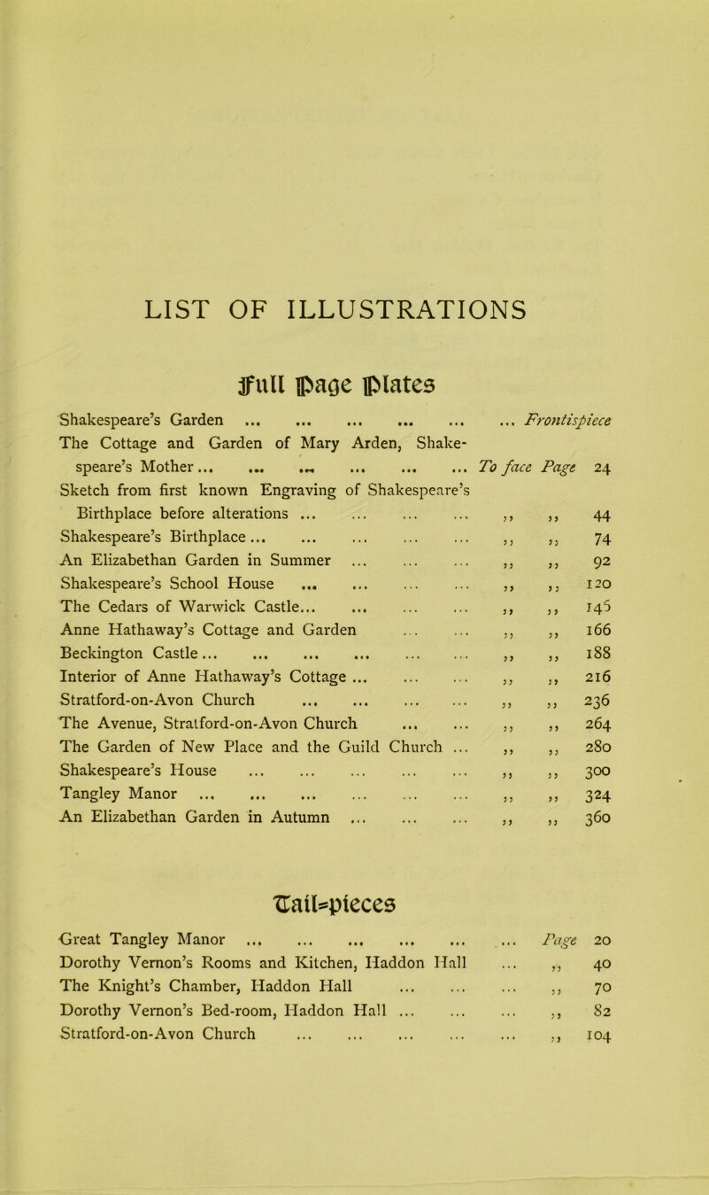 LIST OF ILLUSTRATIONS jfnll ipage plates Shakespeare’s Garden The Cottage and Garden of Mary Arden, Shake- speare’s Mother ... Sketch from first known Engraving of Shakespeare’s Birthplace before alterations ... Shakespeare’s Birthplace An Elizabethan Garden in Summer ... Shakespeare’s School House The Cedars of Warwick Castle... Anne Hathaway’s Cottage and Garden Beckington Castle Interior of Anne Hathaway’s Cottage ... Stratford-on-Avon Church ... ... The Avenue, Stratford-on-Avon Church The Garden of New Place and the Guild Church ... Shakespeare’s House Tangley Manor An Elizabethan Garden in Autumn • • • Frontispiece To face Page 24 3 3 3 3 44 3 3 3 3 74 3 3 3 3 92 3 3 3 3 120 3 3 3 3 146 3 3 33 166 3 3 33 188 33 3 3 216 3 3 3 3 236 3 3 3 3 264 3 3 33 280 3 3 3 3 300 3 3 3 3 324 3 3 33 360 Uail»pteces Great Tangley Manor Dorothy Vernon’s Rooms and Kitchen, Haddon Hall The Knight’s Chamber, Haddon Hall Dorothy Vernon’s Bed-room, Haddon Hall ... Stratford-on-Avon Church Page 20 n 40 ,, 70 ,, 82 ,, 104
