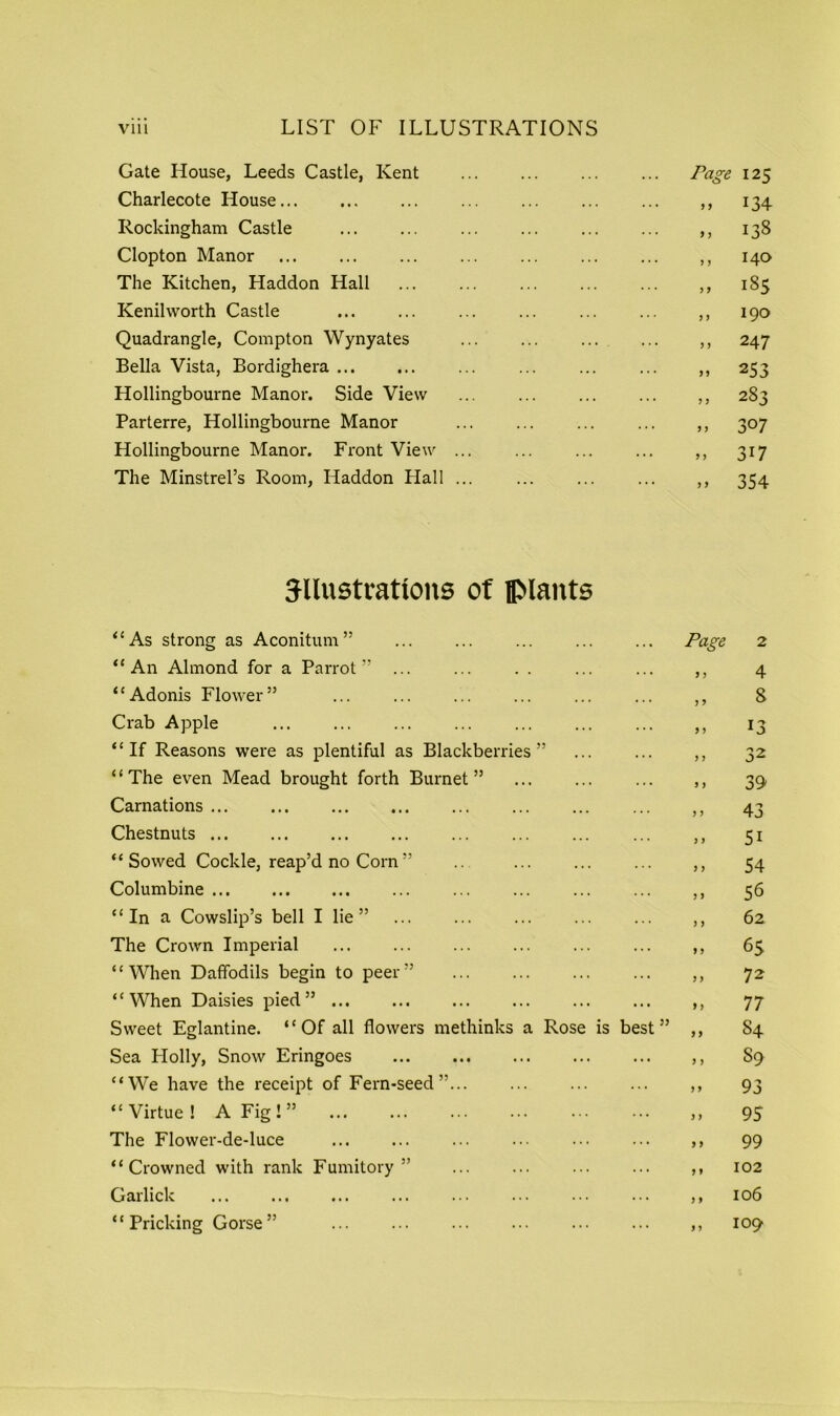Gate House, Leeds Castle, Kent Page 125 Charlecote House . . . . ... 9 9 134 Rockingham Castle . y y 138 Clopton Manor ... , j 140 The Kitchen, Haddon Hall . y y 185 Kenilworth Castle . ... ,, 190 Quadrangle, Compton Wynyates . ... j, 247 Bella Vista, Bordighera ... . ... 99 253 Hollingbourne Manor. Side View . ... 9 9 283 Parterre, Hollingbourne Manor ... 9 J 307 Hollingbourne Manor. Front View ... . . . ... 9 9 3i7 The Minstrel’s Room, Haddon Hall ... . . . ... j 9 354 5llustrattons of plants “As strong as Aconitum ” Page 2 “An Almond for a Parrot” . . . y y 4 “Adonis Flower” • . • y y 8 Crab Apple . . . y y 13 “If Reasons were as plentiful as Blackberries” • . . y y 32 “The even Mead brought forth Burnet” . . • y y 39 Carnations y y 43 Chestnuts y y 5i “ Sowed Cockle, reap’d no Corn ” . . . y y 54 Columbine . . . y y 56 “In a Cowslip’s bell I lie” . . . y y 62 The Crown Imperial . . . yy 65 “When Daffodils begin to peer” . . . y y 72 “When Daisies pied” . . . yy 77 Sweet Eglantine. “ Of all flowers methinks a Rose is best ” yy S4 Sea Plolly, Snow Eringoes ... y y 89 “We have the receipt of Fern-seed”... y y 93 “Virtue! A Fig ! ” y y 95 The Flower-de-luce ... y y 99 “Crowned with rank Fumitory” ... y y 102 Garlick ... y y 106 “Pricking Gorse” ... y 9 109