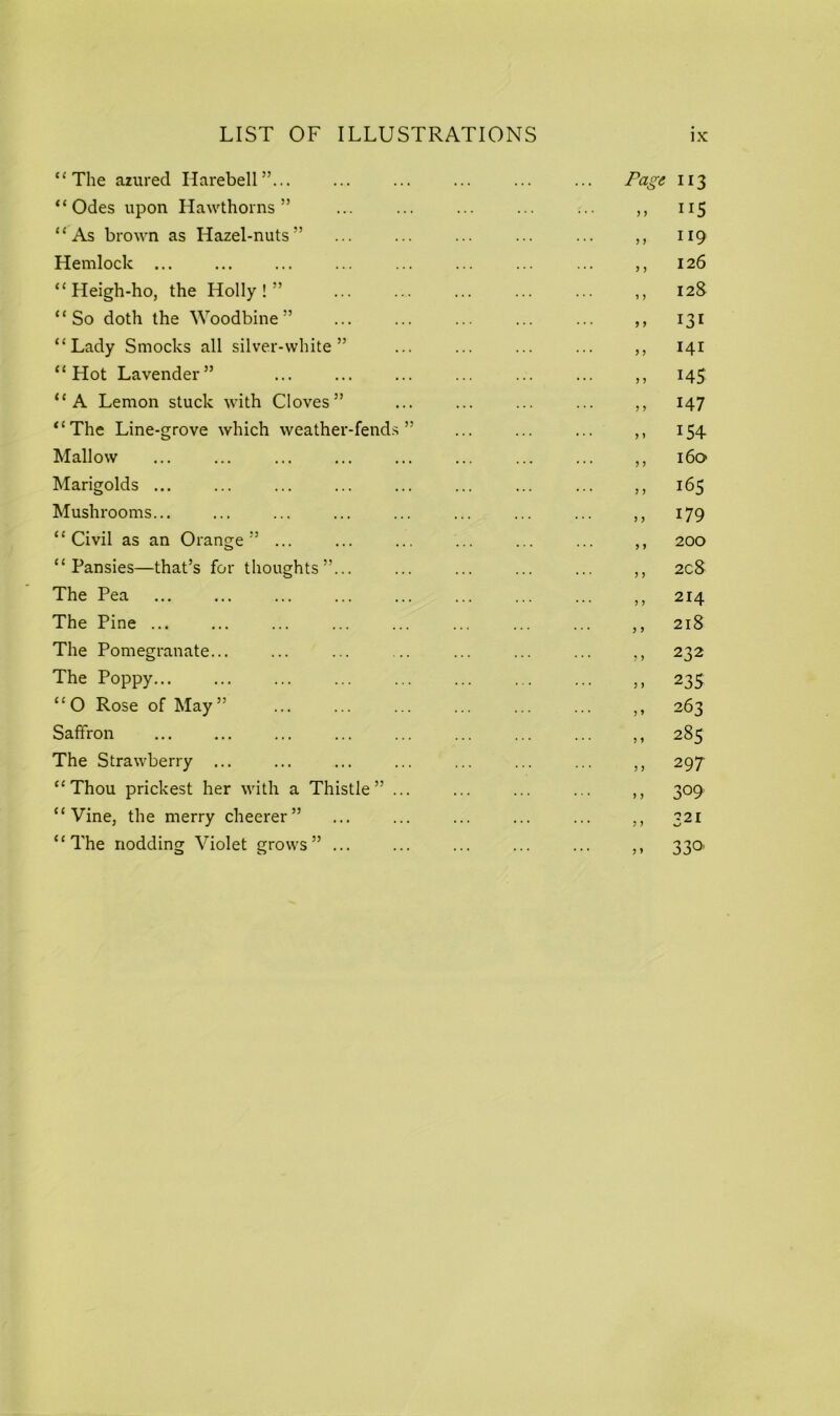 ‘‘The azured Harebell”... ... ... ... ... ... Page 113 “Odes upon Hawthorns” ... ... ... ... ... ,, 115 “As brown as Hazel-nuts” ... ... ... ... ... ,, 119 Hemlock ... ... ... ... ... ... ,, 126 “Heigh-ho, the Holly!” ,, 128 “So doth the Woodbine” ... ... ... ... ... ,, 131 “Lady Smocks all silver-white” ... ... ... ... ,, 141 “Hot Lavender” ... ... ... ... ... ... ,, 145 “A Lemon stuck with Cloves” ... ... ... ... ,, 147 “The Line-grove which weather-fends ” ... ... ... ,, 154 Mallow ... ... ... ... ... ... ... ... ,, 160 Marigolds ... ... ... ... ... ... ... ... ,, 165 Mushrooms... ... ... ... ... ... ... ... ,, 179 “Civil as an Orange” ... ... ... ... ... ... ,, 200 “Pansies—that’s for thoughts”... ... ... ... ... ,, 208 The Pea ,, 214 The Pine ,, 218 The Pomegranate... ... ... .. ... ... ... ,, 232 The Poppy ,, 235 “O Rose of May” ... ... ... ... ... ... ,, 263 Saffron ,, 285 The Strawberry ... ... ... ... ... ... ... 297 “Thou prickest her with a Thistle” ... ... ... ... ,, 309 “Vine, the merry cheerer” ... ... ... ... ... ,, 321 “The nodding Violet grows” ... ... ... ... ... ,, 33a