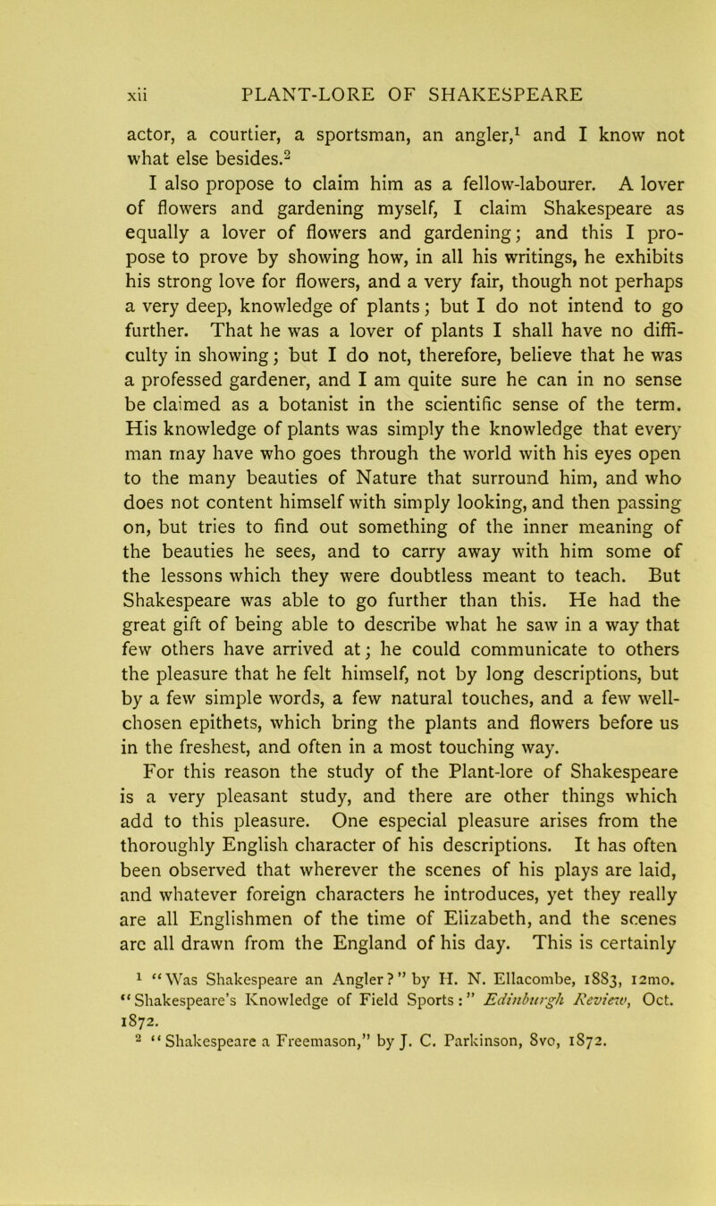 actor, a courtier, a sportsman, an angler,1 and I know not what else besides.2 I also propose to claim him as a fellow-labourer. A lover of flowers and gardening myself, I claim Shakespeare as equally a lover of flowers and gardening; and this I pro- pose to prove by showing how, in all his writings, he exhibits his strong love for flowers, and a very fair, though not perhaps a very deep, knowledge of plants; but I do not intend to go further. That he was a lover of plants I shall have no diffi- culty in showing; but I do not, therefore, believe that he was a professed gardener, and I am quite sure he can in no sense be claimed as a botanist in the scientific sense of the term. His knowledge of plants was simply the knowledge that every man may have who goes through the world with his eyes open to the many beauties of Nature that surround him, and who does not content himself with simply looking, and then passing on, but tries to find out something of the inner meaning of the beauties he sees, and to carry away with him some of the lessons which they were doubtless meant to teach. But Shakespeare was able to go further than this. He had the great gift of being able to describe what he saw in a way that few others have arrived at; he could communicate to others the pleasure that he felt himself, not by long descriptions, but by a few simple words, a few natural touches, and a few well- chosen epithets, which bring the plants and flowers before us in the freshest, and often in a most touching way. For this reason the study of the Plant-lore of Shakespeare is a very pleasant study, and there are other things which add to this pleasure. One especial pleasure arises from the thoroughly English character of his descriptions. It has often been observed that wherever the scenes of his plays are laid, and whatever foreign characters he introduces, yet they really are all Englishmen of the time of Elizabeth, and the scenes arc all drawn from the England of his day. This is certainly 1 “Was Shakespeare an Angler?” by H. N. Ellacombe, 18S3, i2mo. “Shakespeare’s Knowledge of Field Sports:” Edinburgh Review, Oct. 1872. 2 “Shakespeare a Freemason,” by J. C. Parkinson, Svo, 1S72.
