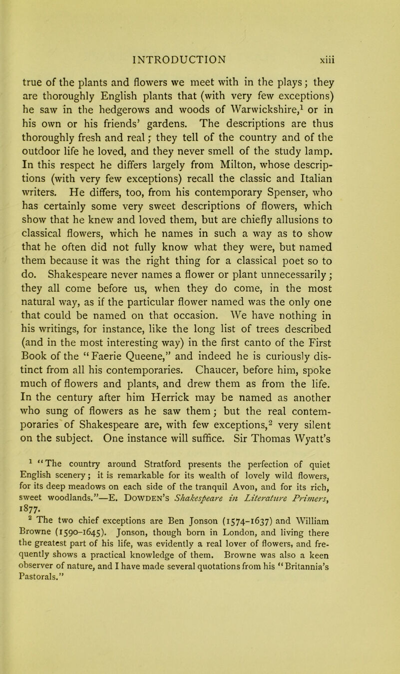 true of the plants and flowers we meet with in the plays; they are thoroughly English plants that (with very few exceptions) he saw in the hedgerows and woods of Warwickshire,1 or in his own or his friends’ gardens. The descriptions are thus thoroughly fresh and real; they tell of the country and of the outdoor life he loved, and they never smell of the study lamp. In this respect he differs largely from Milton, whose descrip- tions (with very few exceptions) recall the classic and Italian writers. He differs, too, from his contemporary Spenser, who has certainly some very sweet descriptions of flowers, which show that he knew and loved them, but are chiefly allusions to classical flowers, which he names in such a way as to show that he often did not fully know what they were, but named them because it was the right thing for a classical poet so to do. Shakespeare never names a flower or plant unnecessarily; they all come before us, when they do come, in the most natural way, as if the particular flower named was the only one that could be named on that occasion. We have nothing in his writings, for instance, like the long list of trees described (and in the most interesting way) in the first canto of the First Book of the “ Faerie Queene,” and indeed he is curiously dis- tinct from all his contemporaries. Chaucer, before him, spoke much of flowers and plants, and drew them as from the life. In the century after him Herrick may be named as another who sung of flowers as he saw them; but the real contem- poraries of Shakespeare are, with few exceptions,2 very silent on the subject. One instance will suffice. Sir Thomas Wyatt’s 1 “The country around Stratford presents the perfection of quiet English scenery; it is remarkable for its wealth of lovely wild flowers, for its deep meadows on each side of the tranquil Avon, and for its rich, sweet woodlands.”—E. Dowden’s Shakespeare hi Literature Primers, 1877. 2 The two chief exceptions are Ben Jonson (1574-1637) and William Browne (1590-1645). Jonson, though born in London, and living there the greatest part of his life, was evidently a real lover of flowers, and fre- quently shows a practical knowledge of them. Browne was also a keen observer of nature, and I have made several quotations from his “Britannia’s Pastorals.”