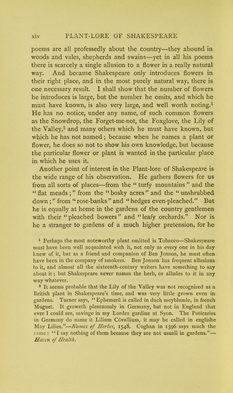 poems are all professedly about the country—they abound in woods and vales, shepherds and swains—yet in all his poems there is scarcely a single allusion to a flower in a really natural way. And because Shakespeare only introduces flowers in their right place, and in the most purely natural way, there is one necessary result. I shall show that the number of flowers he introduces is large, but the number he omits, and which he must have known, is also very large, and well worth noting.1 He has no notice, under any name, of such common flowers as the Snowdrop, the Forget-me-not, the Foxglove, the Lily of the Valley,2 and many others which he must have known, but which he has not named; because when he names a plant or flower, he does so not to show his own knowledge, but because the particular flower or plant is wanted in the particular place in which he uses it. Another point of interest in the Plant-lore of Shakespeare is the wide range of his observation. He gathers flowers for us from all sorts of places—from the “ turfy mountains ” and the “flat meads;” from the “bosky acres” and the “unshrubbed down ; ” from “ rose-banks ” and “ hedges even-pleached.” But he is equally at home in the gardens of the country gentlemen with their “pleached bowers” and “leafy orchards.” Nor is he a stranger to gardens of a much higher pretension, for he 1 Perhaps the most noteworthy plant omitted is Tobacco—Shakespeare must have been well acquainted with it, not only as every one in his day knew of it, but as a friend and companion of Ben Jonson, he must often have been in the company of smokers. Ben Jonson has frequent allusions to it, and almost all the sixteenth-century writers have something to say about it; but Shakespeare never names the herb, or alludes to it in any way whatever. 2 It seems probable that the Lily of the Valley was not recognized as a British plant in Shakespeare’s time, and was very little grown even in gardens. Turner says, “Ephemeru is called in duch meyblumle, in french Muguet. It groweth plentuously in Germany, but not in England that ever I could see, savinge in my Lordes gardine at Syon. The Poticaries in Germany do name it Lilium Cdvallium, it may be called in englishe May Lilies.”—Names of Herbes, 1548. Coghan in 1596 says much the same : “I say nothing of them because they are not usuall in gardens.”— Haven of Health.