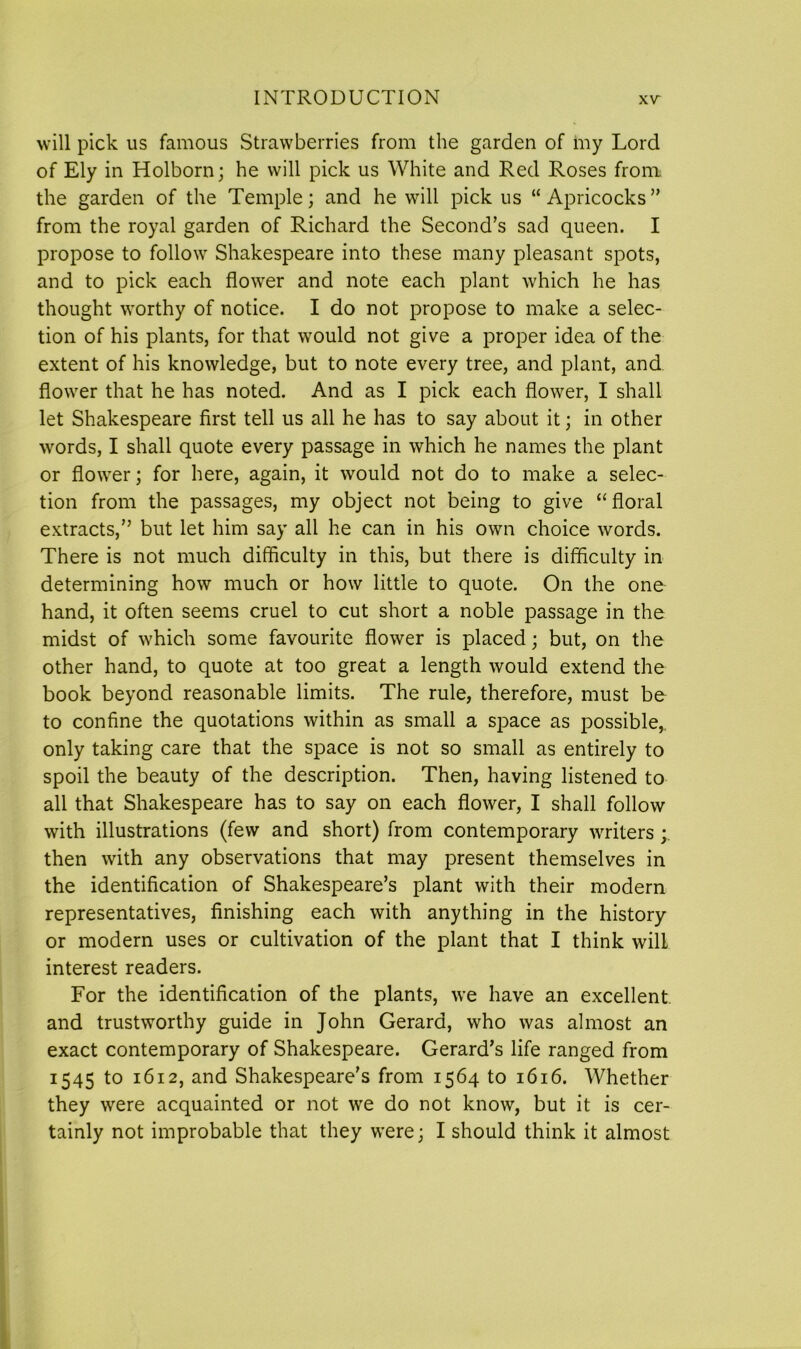 will pick us famous Strawberries from the garden of my Lord of Ely in Holborn; he will pick us White and Red Roses from; the garden of the Temple; and he will pick us “ Apricocks” from the royal garden of Richard the Second’s sad queen. I propose to follow Shakespeare into these many pleasant spots, and to pick each flowrer and note each plant which he has thought worthy of notice. I do not propose to make a selec- tion of his plants, for that would not give a proper idea of the extent of his knowledge, but to note every tree, and plant, and flower that he has noted. And as I pick each flower, I shall let Shakespeare first tell us all he has to say about it; in other words, I shall quote every passage in which he names the plant or flower; for here, again, it would not do to make a selec- tion from the passages, my object not being to give “ floral extracts,” but let him say all he can in his own choice words. There is not much difficulty in this, but there is difficulty in determining how much or how little to quote. On the one hand, it often seems cruel to cut short a noble passage in the midst of which some favourite flower is placed; but, on the other hand, to quote at too great a length would extend the book beyond reasonable limits. The rule, therefore, must be to confine the quotations within as small a space as possible* only taking care that the space is not so small as entirely to spoil the beauty of the description. Then, having listened to all that Shakespeare has to say on each flower, I shall follow with illustrations (few and short) from contemporary writers ; then with any observations that may present themselves in the identification of Shakespeare’s plant with their modern representatives, finishing each with anything in the history or modem uses or cultivation of the plant that I think will interest readers. For the identification of the plants, we have an excellent and trustworthy guide in John Gerard, who was almost an exact contemporary of Shakespeare. Gerard’s life ranged from 1545 to 1612, and Shakespeare’s from 1564 to 1616. Whether they were acquainted or not we do not know, but it is cer- tainly not improbable that they were; I should think it almost