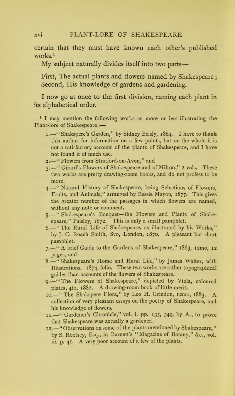 certain that they must have known each other’s published works.1 My subject naturally divides itself into two parts— First, The actual plants and flowers named by Shakespeare; Second, His knowledge of gardens and gardening. I now go at once to the first division, naming each plant in its alphabetical order. 1 I may mention the following works as more or less illustrating the Plant-lore of Shakespeare :— 1. —“Shakspere’s Garden,” by Sidney Beisly, 1864. I have to thank this author for information on a few points, but on the whole it is not a satisfactory account of the plants of Shakespeare, and I have not found it of much use. 2. —“Flowers from Stratford-on-Avon,” and 3. —“ Girard’s Flowers of Shakespeare and of Milton,” 2 vols. These two works are pretty drawing-room books, and do not profess to be more. 4. —“Natural History of Shakespeare, being Selections of Flowers, Fruits, and Animals,” arranged by Bessie Mayou, 1877. This gives the greater number of the passages in which flowers are named, without any note or comment. 5. — “ Shakespeare’s Bouquet—the Flowers and Plants of Shake- speare,” Paisley, 1872. This is only a small pamphlet. 6. — “The Rural Life of Shakespeare, as illustrated by his Works,” by J. C. Roach Smith, 8vo, London, 1870. A pleasant but short pamphlet. 7. — “A brief Guide to the Gardens of Shakespeare,” 1863, i2mo, 12 pages, and 8. —“Shakespeare’s Home and Rural Life,” by James Walter, with Illustrations. 1874, folio. These two works are rather topographical guides than accounts of the flowers of Shakespeare. 9. —“The Flowers of Shakespeare,” depicted by Viola, coloured plates, 4to, 1882. A drawing-room book of little merit. 10. — “The Shakspere Flora,” by Leo H. Grindon, i2mo, 1883. A collection of very pleasant essays on the poetry of Shakespeare, and his knowledge of flowers. 11. —“Gardener’s Chronicle,” vol. i. pp. 135, 349> by A., to prove that Shakespeare was actually a gardener. 12. —“Observations on some of the plants mentioned by Shakespeare,” by S. Rootsey, Esq., in Burnett’s “ Magazine of Botany,” &c., vol. iii. p. 41. A very poor account of a few of the plants.