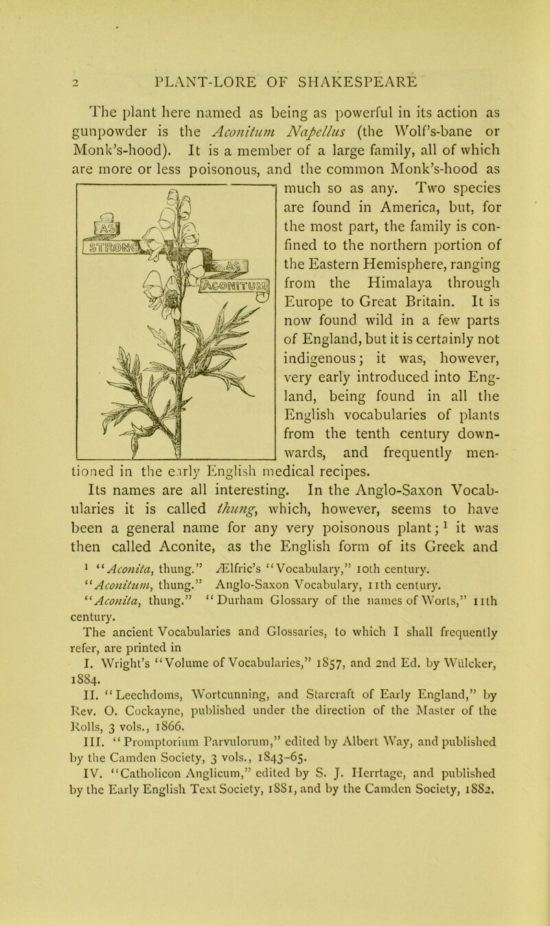 The plant here named as being as powerful in its action as gunpowder is the Aconitum Napellus (the Wolf’s-bane or Monk’s-hood). It is a member of a large family, all of which are more or less poisonous, and the common Monk’s-hood as much so as any. Two species are found in America, but, for the most part, the family is con- fined to the northern portion of the Eastern Hemisphere, ranging from the Himalaya through Europe to Great Britain. It is now found wild in a few parts of England, but it is certainly not indigenous; it was, however, very early introduced into Eng- land, being found in all the English vocabularies of plants from the tenth century down- wards, and frequently men- tioned in the early English medical recipes. Its names are all interesting. In the Anglo-Saxon Vocab- ularies it is called /hung, which, however, seems to have been a general name for any very poisonous plant;1 it was then called Aconite, as the English form of its Greek and 1 “Aconita, tilling.” yElfric’s “Vocabulary,” iot.li century. “ Aconitum, thung.” Anglo-Saxon Vocabulary, nth century. “Aconita, thung.” “Durham Glossary of the names of Worts,” nth century. The ancient Vocabularies and Glossaries, to which I shall frequently refer, are printed in I. Wright’s “Volume of Vocabularies,” 1857, and 2nd Ed. by Wulcker, 1884. II. “ Leechdoms, Wortcunning, and Starcraft of Early England,” by Rev. O. Cockayne, published under the direction of the Master of the Rolls, 3 vols., 1866. III. “ Promptorium Parvulorum,” edited by Albert Way, and published by the Camden Society, 3 vols., 1843-65. IV. “Catholicon Anglicum,” edited by S. J. Ilerrtage, and published by the Early English Text Society, 1SS1, and by the Camden Society, 1SS2.