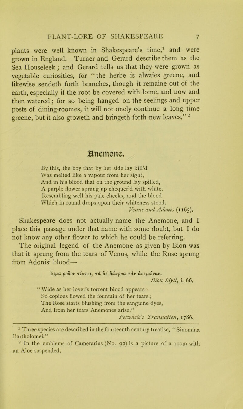 plants were well known in Shakespeare’s time,1 and were grown in England. Turner and Gerard describe them as the Sea Houseleek; and Gerard tells us that they were grown as vegetable curiosities, for “ the herbe is alwaies greene, and likewise sendeth forth branches, though it remaine out of the earth, especially if the root be covered with lome, and now and then watered; for so being hanged on the seelings and upper posts of dining-roomes, it will not onely continue a long time greene, but it also groweth and bringeth forth new leaves,” 2 Bnemone* By this, the boy that by her side lay kill’d Was melted like a vapour from her sight, And in his blood that on the ground lay spilled, A purple flower sprung up chequer’d with white. Resembling well his pale cheeks, and the blood Which in round drops upon their whiteness stood. Venus and Adonis (1165). Shakespeare does not actually name the Anemone, and I place this passage under that name with some doubt, but I do not know any other flower to which he could be referring. The original legend of the Anemone as given by Bion was that it sprung from the tears of Venus, while the Rose sprung from Adonis’ blood— a.Lfxa poSov TLKrei, ra Se Saicpva rav aue/j.wvau. Bion Idyll, i. 66. “Wide as her lover’s torrent blood appears So copious flowed the fountain of her tears; The Rose starts blushing from the sanguine dyes. And from her tears Anemones arise.” Pohvhele s Translation, 1786. 1 Three species arc described in the fourteenth century treatise, “Sinomina Bartholomei.” 2 In the emblems of Camerarius (No. 92) is a picture of a room with an Aloe suspended.