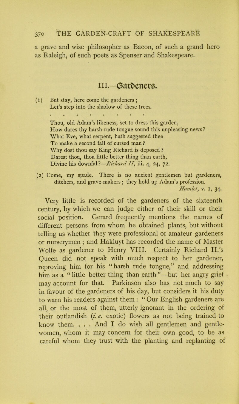 a grave and wise philosopher as Bacon, of such a grand hero as Raleigh, of such poets as Spenser and Shakespeare. in.—©ai'beners. (1) But stay, here come the gardeners ; Let’s step into the shadow of these trees. Thou, old Adam’s likeness, set to dress this garden, How dares thy harsh rude tongue sound this unpleasing news? What Eve, what serpent, hath suggested thee To make a second fall of cursed man? Why dost thou say King Richard is deposed ? Darest thou, thou little better thing than earth, Divine his downfal?—Richard II, iii, 4, 24, 72. (2) Come, my spade. There is no ancient gentlemen but gardeners, ditchers, and grave-makers; they hold up Adam’s profession. Hamlet, v. 1, 34. Very little is recorded of the gardeners of the sixteenth century, by which we can judge either of their skill or their social position. Gerard frequently mentions the names of different persons from whom he obtained plants, but without telling us whether they were professional or amateur gardeners or nurserymen; and Hakluyt has recorded the name of Master Wolfe as gardener to Henry VIII. Certainly Richard II.’s Queen did not speak with much respect to her gardener, reproving him for his “harsh rude tongue,” and addressing him as a “ little better thing than earth ”—but her angry grief may account for that. Parkinson also has not much to say in favour of the gardeners of his day, but considers it his duty to warn his readers against them : “ Our English gardeners are all, or the most of them, utterly ignorant in the ordering of their outlandish (/. e. exotic) flowers as not being trained to know them. . . . And I do wish all gentlemen and gentle- women, whom it may concern for their own good, to be as careful whom they trust with the planting and replanting of