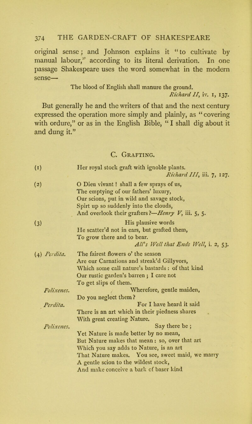 original sense; and Johnson explains it “to cultivate by manual labour,” according to its literal derivation. In one passage Shakespeare uses the word somewhat in the modern sense— The blood of English shall manure the ground. Richard 11, iv. i, 137. But generally he and the writers of that and the next century expressed the operation more simply and plainly, as “ covering with ordure,” or as in the English Bible, “ I shall dig about it and dung it.” C. Grafting. (1) (2) (3) (4) Perdita. Fo/ixenes. Perdita. Polixenes. Her royal stock graft with ignoble plants. Richard III, iii. J, 127. O Dieu vivant! shall a few sprays of us, The emptying of our fathers’ luxury, Our scions, put in wild and savage stock, Spirt up so suddenly into the clouds, And overlook their grafters ?—Henry V, iii. 5j 5- His plausive words He scatter’d not in ears, but grafted them, To grow there and to bear. Alls Well that Ends Well, i. 2, 53. The fairest flowers o’ the season Are our Carnations and streak’d Gillyvors, Which some call nature’s bastards : of that kind Our rustic garden’s barren ; I care not To get slips of them. , Wherefore, gentle maiden, Do you neglect them ? For I have heard it said There is an art which in their piedness shares With great creating Nature. Say there be ; Yet Nature is made better by no mean, But Nature makes that mean: so, over that art Which you say adds to Nature, is an art That Nature makes. You see, sweet maid, we marry A gentle scion to the wildest stock, And make conceive a bark cf baser kind