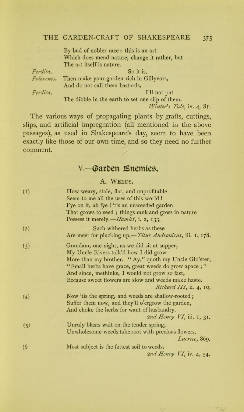 By bud of nobler race : this is an art Which does mend nature, change it rather, but The art itself is nature. Perdita. So it is. Polixenes, Then make your garden rich in Gillyvors, And do not call them bastards. Perdita, I’ll not put The dibble in the earth to set one slip of them. Winter’s Tale, iv. 4, 81. The various ways of propagating plants by grafts, cuttings, slips, and artificial impregnation (all mentioned in the above passages), as used in Shakespeare’s day, seem to have been exactly like those of our own time, and so they need no further comment. v.—©avfcen Enemies. A. Weeds. (1) How weary, stale, flat, and unprofitable Seem to me all the uses of this world ! Fye on it, ah fye ! ’tis an unweeded garden That grows to seed ; things rank and gross in nature Possess it merely.—Hamlet, i. 2, 133. (2) Such withered herbs as these Are meet for plucking up.—Titus Andronicus, iii. 1, 178. (3) Grandam, one night, as we did sit at supper, My Uncle Rivers talk’d how I did grow More than my brother. “Ay,” quoth my Uncle Glo’ster, “ Small herbs have grace, great weeds do grow apace ; ” And since, methinks, I would not grow so fast, Because sweet flowers are slow and weeds make haste. Richard III, ii. 4, iq. (4) Now ’tis the spring, and weeds are shallow-rooted; Suffer them now, and they’ll o’ergrow the garden, And choke the herbs for want of husbandry. 2nd Henry VI, iii. 1, 31. (5) Unruly blasts wait on the tender spring, Unwholesome weeds take root with precious flowers. Lucrece, 869. Most subject is the fattest soil to weeds. 2nd Henry VI, iv. 4, 54, (6