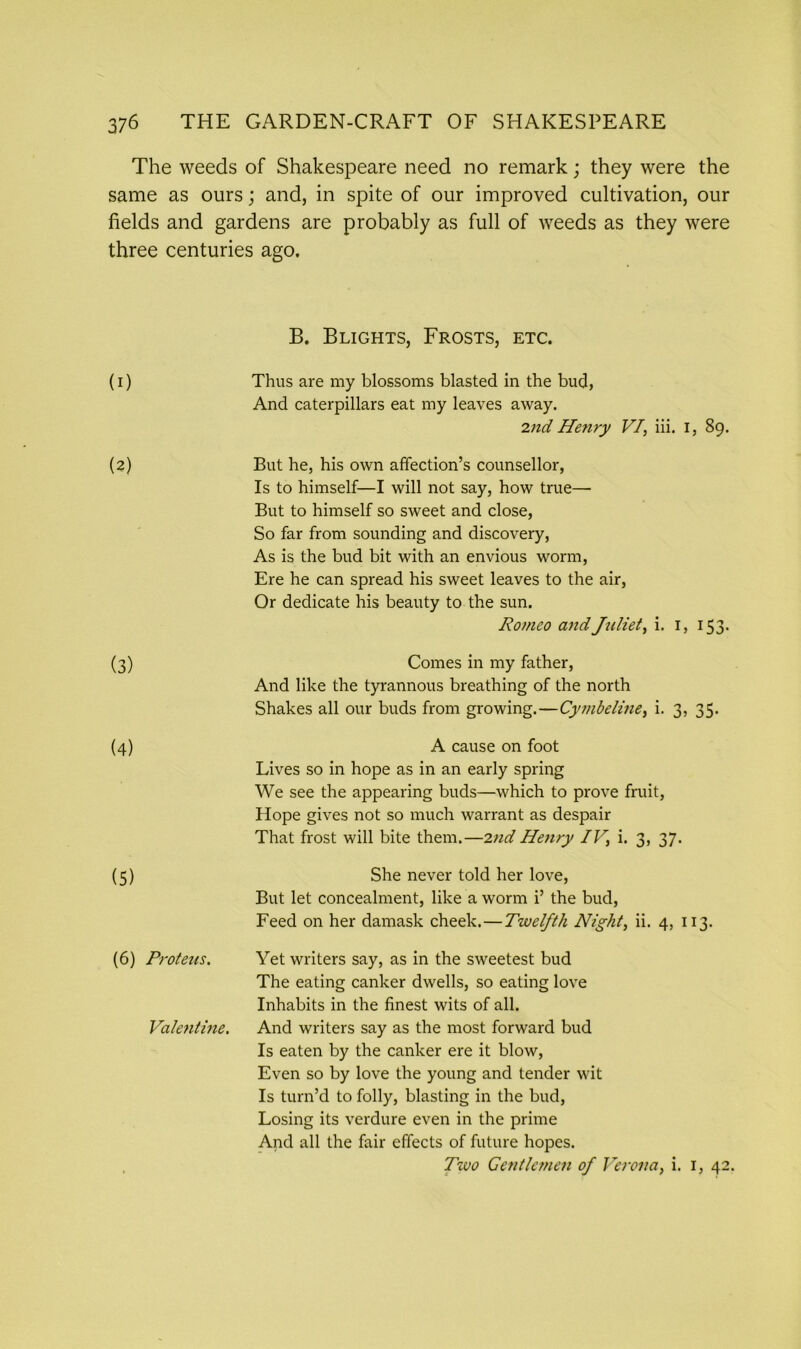 The weeds of Shakespeare need no remark; they were the same as ours; and, in spite of our improved cultivation, our fields and gardens are probably as full of weeds as they were three centuries ago. (I) B. Blights, Frosts, etc. Thus are my blossoms blasted in the bud, And caterpillars eat my leaves away. 2nd Henry VI, iii. I, 89. (2) But he, his own affection’s counsellor, Is to himself—I will not say, how true— But to himself so sweet and close, So far from sounding and discovery, As is the bud bit with an envious worm, Ere he can spread his sweet leaves to the air, Or dedicate his beauty to the sun. Romeo and Juliet, i. 1, 153. (3) Comes in my father, And like the tyrannous breathing of the north Shakes all our buds from growing.—Cyjnbeline, i. 3, 35. (4) A cause on foot Lives so in hope as in an early spring We see the appearing buds—which to prove fruit, Hope gives not so much warrant as despair That frost will bite them.—2nd Henry IV, i. 3, 37. (5) She never told her love, But let concealment, like a worm i’ the bud, Feed on her damask cheek. — Twelfth Night, ii. 4, 113. (6) Proteus. Yet writers say, as in the sweetest bud The eating canker dwells, so eating love Inhabits in the finest wits of all. Va/entine. And writers say as the most forward bud Is eaten by the canker ere it blow, Even so by love the young and tender wit Is turn’d to folly, blasting in the bud, Losing its verdure even in the prime And all the fair effects of future hopes. Two Centle?nen of Verona, i. 1, 42