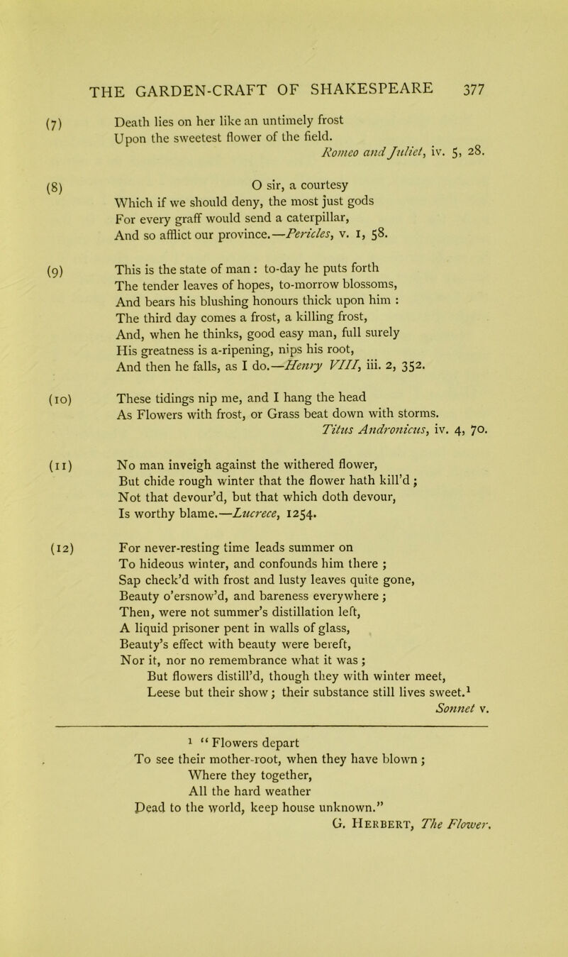 (7) (8) (9) (io) (n) Death lies on her like an untimely frost Upon the sweetest flower of the field. Romeo and Juliet, iv. 5> 28- O sir, a courtesy Which if we should deny, the most just gods For every graff would send a caterpillar, And so afflict our province.—Pericles, v. I, 58. This is the state of man : to-day he puts forth The tender leaves of hopes, to-morrow blossoms, And bears his blushing honours thick upon him : The third day comes a frost, a killing frost, And, when he thinks, good easy man, full surely His greatness is a-ripening, nips his root, And then he falls, as I do.—Henry VII7, iii. 2, 352. These tidings nip me, and I hang the head As Flowers with frost, or Grass beat down with storms. Titus Andronicus, iv. 4, 70- No man inveigh against the withered flower, But chide rough winter that the flower hath kill’d; Not that devour’d, but that which doth devour, Is worthy blame.—Lucrece, 1254. (12) For never-resting time leads summer on To hideous winter, and confounds him there ; Sap check’d with frost and lusty leaves quite gone, Beauty o’ersnow’d, and bareness everywhere ; Then, were not summer’s distillation left, A liquid prisoner pent in walls of glass, Beauty’s effect with beauty were bereft, Nor it, nor no remembrance what it was ; But flowers distill’d, though they with winter meet, Leese but their show; their substance still lives sweet.1 So7inet v. 1 “ Flowers depart To see their mother-root, when they have blown ; Where they together, All the hard weather Dead to the world, keep house unknown.” G. Herbert, The Flower.