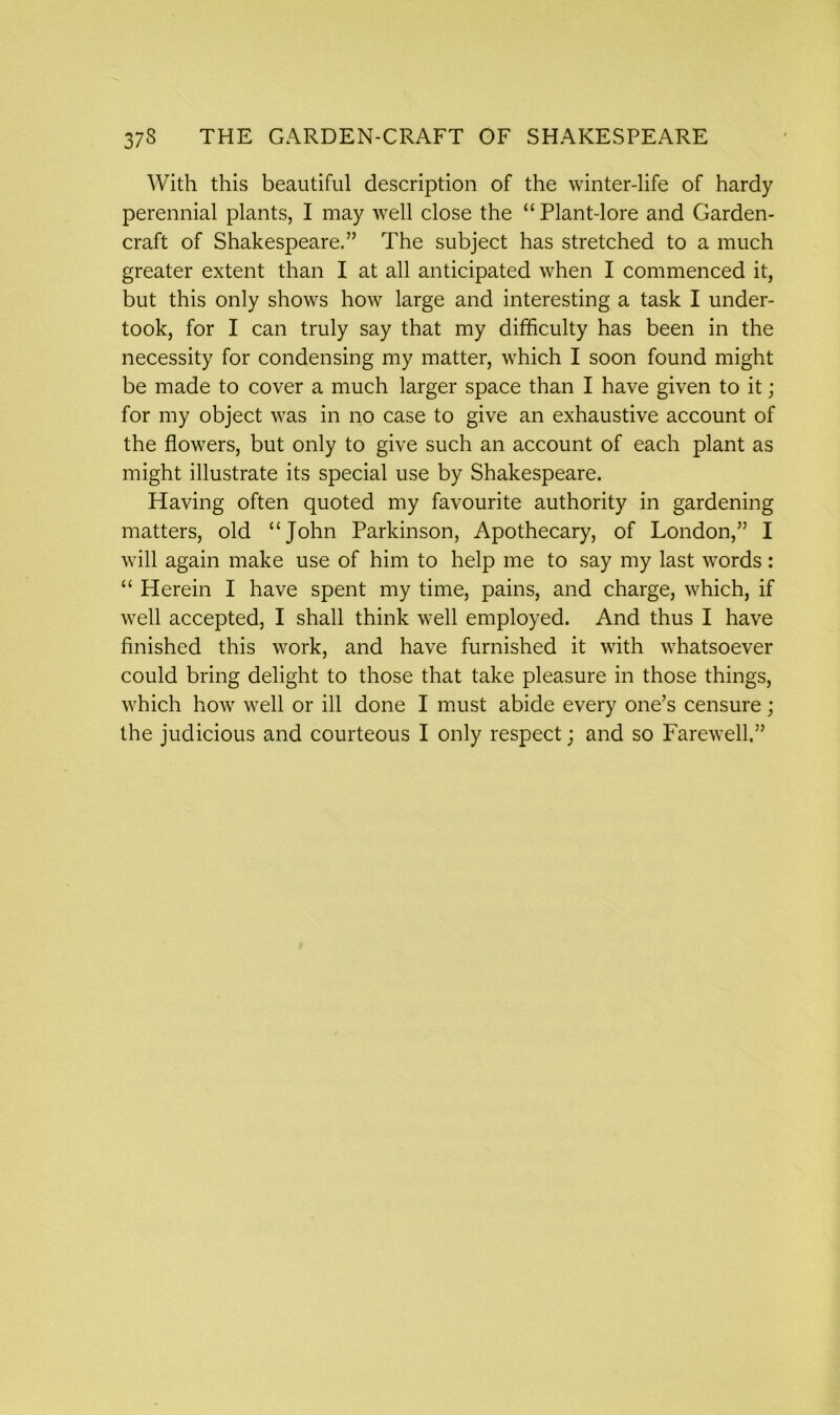 With this beautiful description of the winter-life of hardy perennial plants, I may well close the “Plant-lore and Garden- craft of Shakespeare.” The subject has stretched to a much greater extent than I at all anticipated when I commenced it, but this only shows how large and interesting a task I under- took, for I can truly say that my difficulty has been in the necessity for condensing my matter, which I soon found might be made to cover a much larger space than I have given to it; for my object was in no case to give an exhaustive account of the flowers, but only to give such an account of each plant as might illustrate its special use by Shakespeare. Having often quoted my favourite authority in gardening matters, old “John Parkinson, Apothecary, of London,” I will again make use of him to help me to say my last words: “ Herein I have spent my time, pains, and charge, which, if well accepted, I shall think well employed. And thus I have finished this work, and have furnished it with whatsoever could bring delight to those that take pleasure in those things, which how well or ill done I must abide every one’s censure;