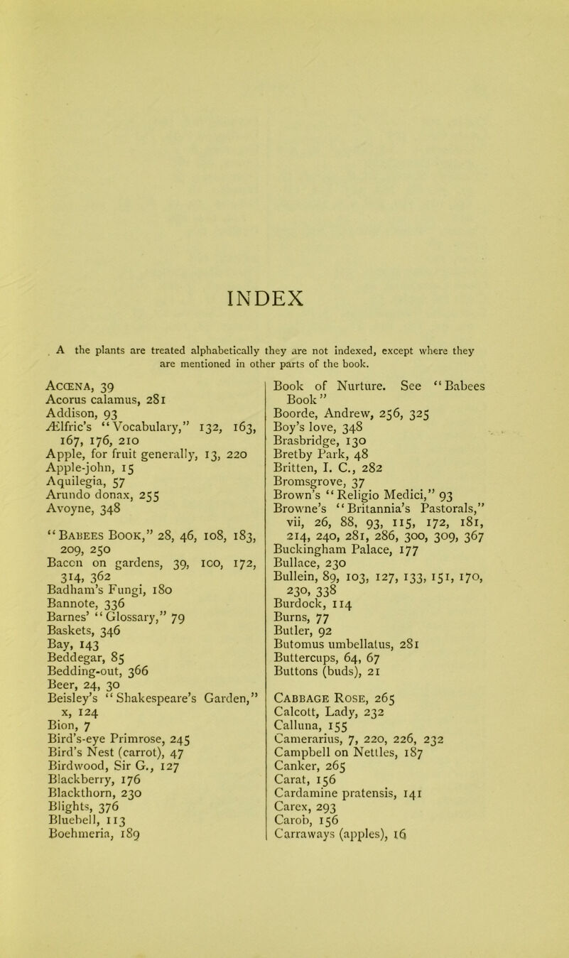 INDEX A the plants are treated alphabetically they are not indexed, except where they are mentioned in other parts of the book. Accena, 39 Acorus calamus, 281 Addison, 93 yElfric’s “Vocabulary,” 132, 163, 167, 176, 210 Apple, for fruit generally, 13, 220 Apple-john, 15 Aquilegia, 57 Arundo donnx, 255 Avoyne, 348 “Babees Book,” 28, 46, 108, 183, 209, 250 Bacon on gardens, 39, ico, 172, 314, 362 Badham’s Fungi, 180 Bannote, 336 Barnes’ “Glossary,” 79 Baskets, 346 Bay, 143 Beddegar, 85 Bedding-out, 366 Beer, 24, 30 Beisley’s “Shakespeare’s Garden,” x, 124 Bion, 7 Bird’s-eye Primrose, 245 Bird’s Nest (carrot), 47 Birdwood, Sir G., 127 Blackberry, 176 Blackthorn, 230 Blights, 376 Bluebell, 113 Boehmeria, 189 Book of Nurture. See “Babees Book ” Boorde, Andrew, 256, 325 Boy’s love, 348 Brasbridge, 130 Bretby Park, 48 Britten, I. C., 282 Bromsgrove, 37 Brown’s “ Religio Medici,” 93 Browne’s “Britannia’s Pastorals,” vii, 26, 88, 93, 115, 172, 181, 214, 240, 281, 286, 300, 309, 367 Buckingham Palace, 177 Bullace, 230 Bullein, 89, 103, 127, 133, 151, 170, 230, 338 Burdock, 114 Burns, 77 Butler, 92 Butomus umbellatus, 281 Buttercups, 64, 67 Buttons (buds), 21 Cabbage Rose, 265 Calcott, Lady, 232 Calluna, 155 Camerarius, 7, 220, 226, 232 Campbell on Nettles, 187 Canker, 265 Carat, 156 Cardamine pratensis, 141 Carex, 293 Carob, 156 Carraways (apples), id