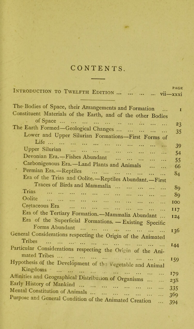 CONTENTS. Introduction to Twelfth Edition The-Bodies of Space, their Arrangements and Formation Constituent Materials of the Earth, and of the other Bodies of Space The Earth Formed—Geological Changes Lower and Upper Silurian Formations—First Forms of Life Upper Silurian Devonian Era.—Fishes Abundant Carbonigenous Era.—Land Plants and Animals Permian Era.—Reptiles Era of the Trias and Oolite.—Reptiles Abundant.—First Traces of Birds and Mammalia Trias Oolite Cretaceous Era Era of the Tertiary Formation.—Mammalia Abundant Era of the Superficial Formations. — Existing Specific Forms Abundant ... General Considerations respecting the Origin of the Animated Tribes Particular Considerations respecting the Origin of the Ani- mated Tribes Hypothesis of the Development of tb ; Vegetable and Animal Kingdoms Affinities and Geographical Distribution of Organisms ... Early History of Mankind Mental Constitution of Animals Purpose and General Condition of the Animated Creation PAGE xxxi 23 35 39 54 55 66 84 89 89 100 117 124 136 144 159 179 238 335 369 394