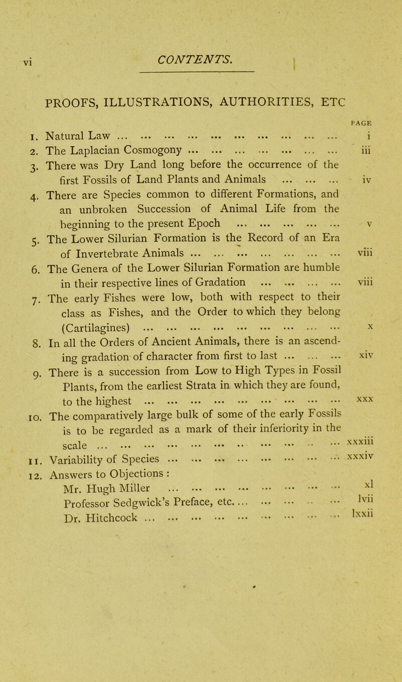 PROOFS, ILLUSTRATIONS, AUTHORITIES, ETC 1. ^J3,tUirCLl I-/c^.^V ••• -*• ••• ••• ••• ••• ••• 2. The Laplacian Cosmogony 3. There was Dry Land long before the occurrence of the first Fossils of Land Plants and Animals 4. There are Species common to different Formations, and an unbroken Succession of Animal Life from the beginning to the present Epoch 5. The Lower Silurian Formation is the Record of an Era of Invertebrate Animals 6. The Genera of the Lower Silurian Formation are humble in their respective lines of Gradation 7. The early Fishes were low, both with respect to their class as Fishes, and the Order to which they belong (Cartilagines) 8. In all the Orders of Ancient Animals, there is an ascend- ing gradation of character from first to last 9. There is a succession from Low to High Types in Fossil Plants, from the earliest Strata in which they are found, to the highest 10. The comparatively large bulk of some of the early Fossils is to be regarded as a mark of their inferiority in the scale 11. Variability of Species 12. Answers to Objections : Mr. Hugh Miller Professor Sedgwick’s Preface, etc Dr. Hitchcock PAGE i iii iv V viii viii X xiv XXX xxxiii xxxiv xl Ivii Ixxii