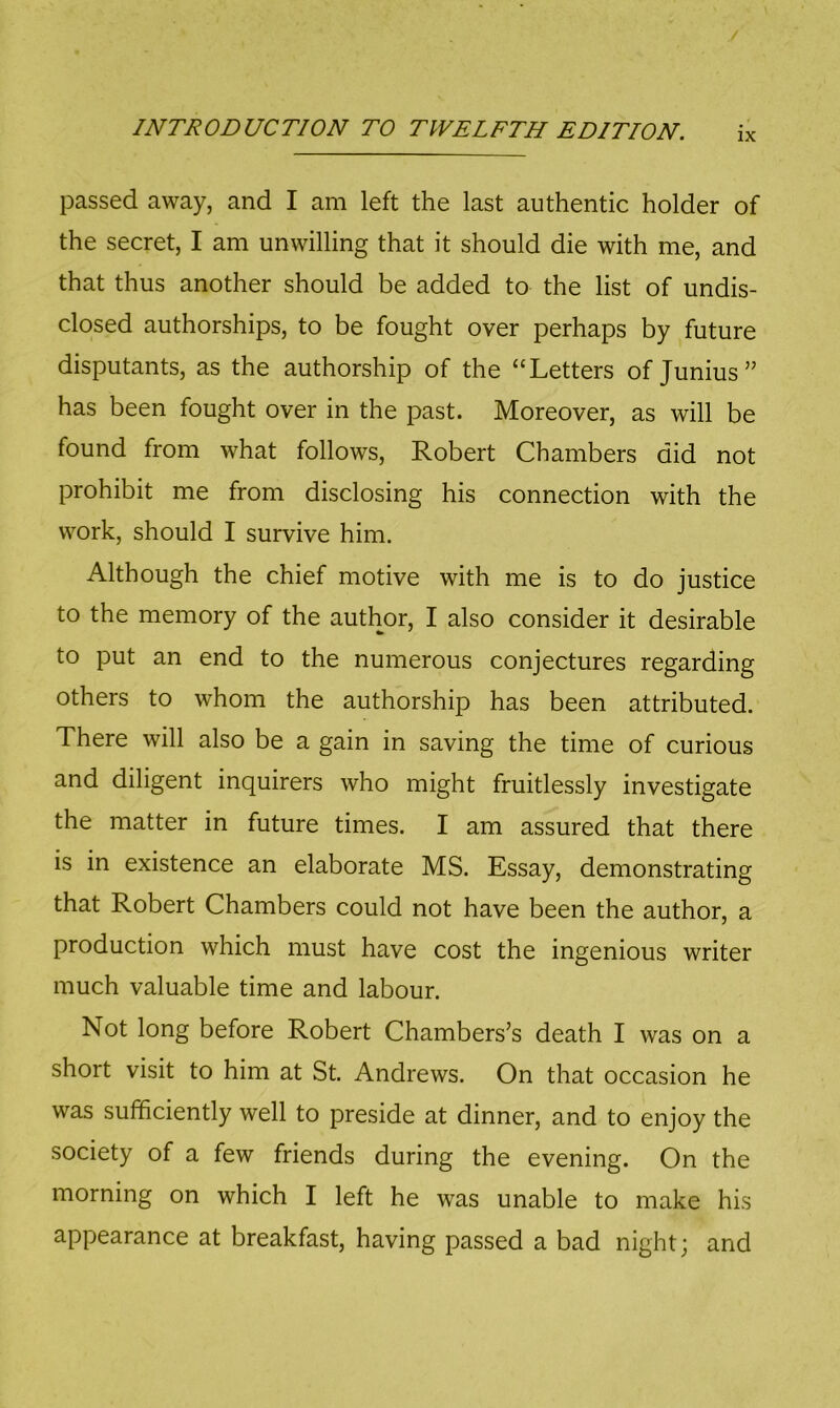 IX passed away, and I am left the last authentic holder of the secret, I am unwilling that it should die with me, and that thus another should be added to the list of undis- closed authorships, to be fought over perhaps by future disputants, as the authorship of the “Letters of Junius” has been fought over in the past. Moreover, as will be found from what follows, Robert Chambers did not prohibit me from disclosing his connection with the work, should I survive him. Although the chief motive with me is to do justice to the memory of the author, I also consider it desirable to put an end to the numerous conjectures regarding others to whom the authorship has been attributed. There will also be a gain in saving the time of curious and diligent inquirers who might fruitlessly investigate the matter in future times. I am assured that there is in existence an elaborate MS. Essay, demonstrating that Robert Chambers could not have been the author, a production which must have cost the ingenious writer much valuable time and labour. Not long before Robert Chambers’s death I was on a short visit to him at St. Andrews. On that occasion he was sufficiently well to preside at dinner, and to enjoy the society of a few friends during the evening. On the morning on which I left he was unable to make his appearance at breakfast, having passed a bad night; and