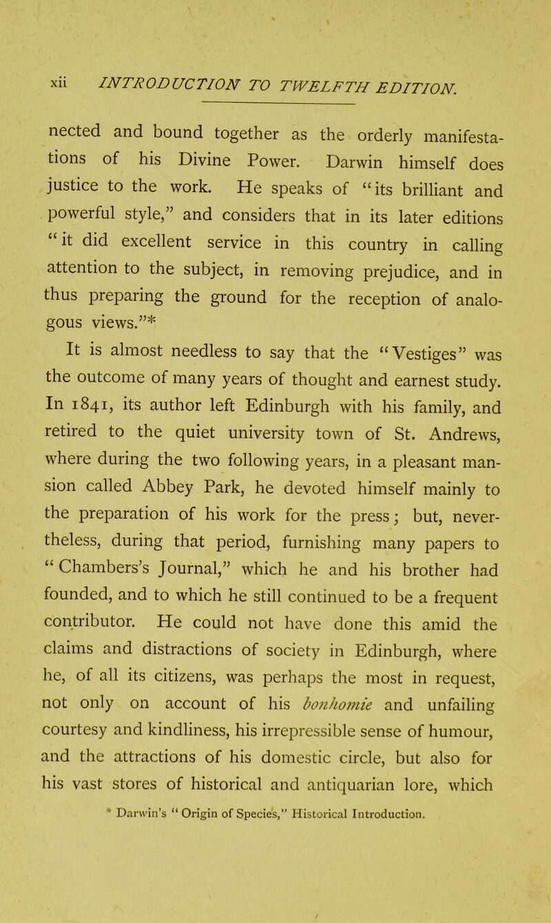 ncctcd and bound together as the orderly manifesta- tions of his Divine Power. Darwin himself does justice to the work. He speaks of “its brilliant and powerful style,” and considers that in its later editions “it did excellent service in this country in calling attention to the subject, in removing prejudice, and in thus preparing the ground for the reception of analo- gous views.”* It is almost needless to say that the “Vestiges” was the outcome of many years of thought and earnest study. In 1841, its author left Edinburgh with his family, and retired to the quiet university town of St. Andrews, where during the two following years, in a pleasant man- sion called Abbey Park, he devoted himself mainly to the preparation of his work for the press; but, never- theless, during that period, furnishing many papers to “ Chambers’s Journal,” which he and his brother had founded, and to which he still continued to be a frequent contributor. He could not have done this amid the claims and distractions of society in Edinburgh, where he, of all its citizens, was perhaps the most in request, not only on account of his bonho7nie and unfailing courtesy and kindliness, his irrepressible sense of humour, and the attractions of his domestic circle, but also for his vast stores of historical and antiquarian lore, which * Darwin’s “Origin of Species,” Historical Introduction.