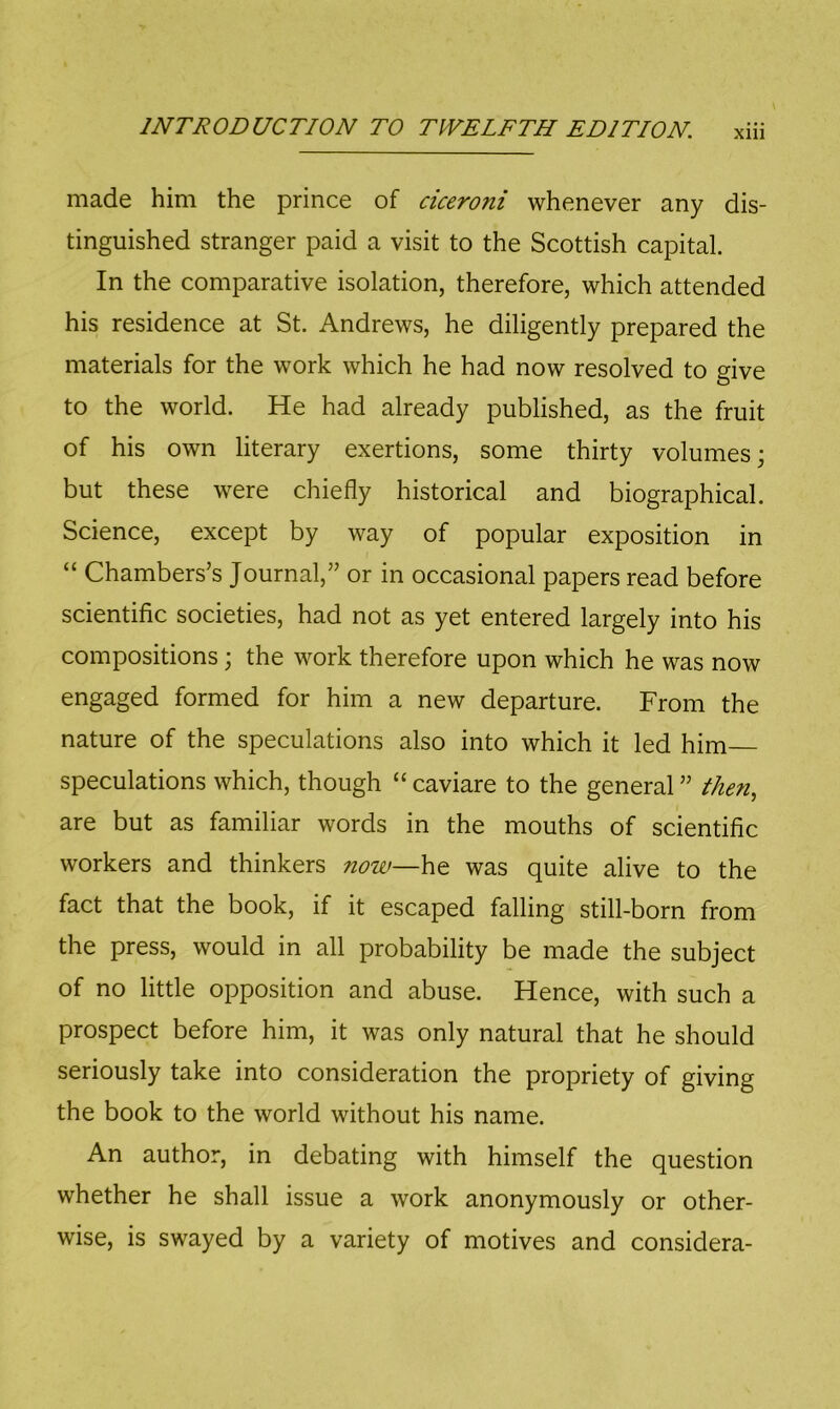 Xlll made him the prince of ciceroni whenever any dis- tinguished stranger paid a visit to the Scottish capital. In the comparative isolation, therefore, which attended his residence at St. Andrews, he diligently prepared the materials for the work which he had now resolved to give to the world. He had already published, as the fruit of his own literary exertions, some thirty volumes; but these were chiefly historical and biographical. Science, except by way of popular exposition in “ Chambers’s Journal,” or in occasional papers read before scientific societies, had not as yet entered largely into his compositions; the work therefore upon which he was now engaged formed for him a new departure. From the nature of the speculations also into which it led him speculations which, though “caviare to the general” then, are but as familiar words in the mouths of scientific workers and thinkers now—\i^ was quite alive to the fact that the book, if it escaped falling still-born from the press, would in all probability be made the subject of no little opposition and abuse. Hence, with such a prospect before him, it was only natural that he should seriously take into consideration the propriety of giving the book to the world without his name. An author, in debating with himself the question whether he shall issue a work anonymously or other- wise, is swayed by a variety of motives and considera-