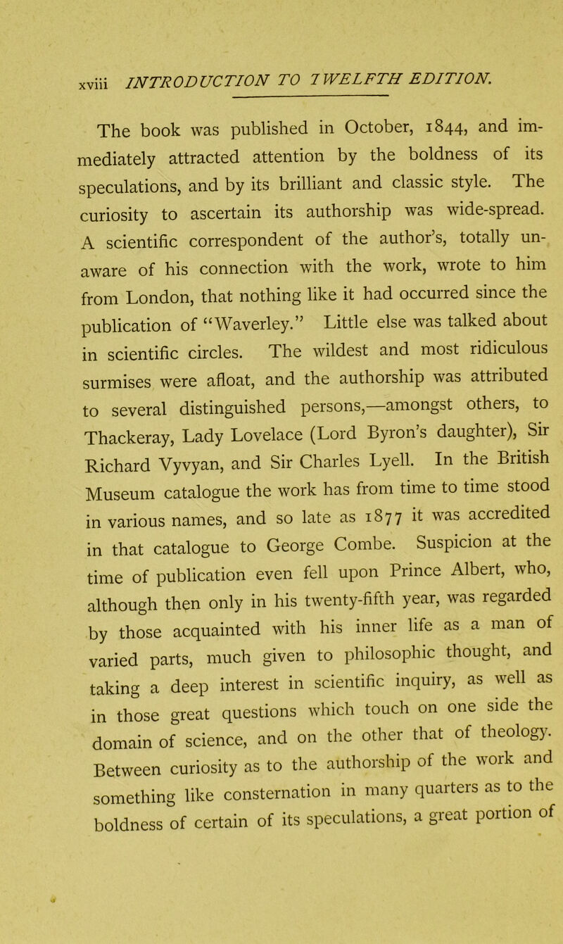 The book was published in October, 1844, and im- mediately attracted attention by the boldness of its speculations, and by its brilliant and classic style. The curiosity to ascertain its authorship was wide-spread. A scientific correspondent of the author’s, totally un- aware of his connection with the work, wrote to him from London, that nothing like it had occurred since the publication of “Waverley.” Little else was talked about in scientific circles. The wildest and most ridiculous surmises were afloat, and the authorship was attributed to several distinguished persons, amongst others, to Thackeray, Lady Lovelace (Lord Byron s daughter), Sir Richard Vyvyan, and Sir Charles Lyell. In the British Museum catalogue the work has from time to time stood in various names, and so late as 1877 it was accredited in that catalogue to George Combe. Suspicion at the time of publication even fell upon Prince Albert, who, although then only in his twenty-fifth year, was regarded by those acquainted with his inner life as a man of varied parts, much given to philosophic thought, and taking a deep interest in scientific inquiry, as well as in those great questions which touch on one side the domain of science, and on the other that of theology. Between curiosity as to the authorship of the work and something like consternation in many quarters as to the boldness of certain of its speculations, a great portion of