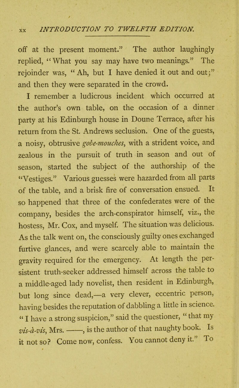 off at the present moment.” The author laughingly replied, “What you say may have two meanings.” The rejoinder was, “Ah, but I have denied it out and out;” and then they were separated in the crowd. I remember a ludicrous incident which occurred at the author’s own table, on the occasion of a dinner party at his Edinburgh house in Doune Terrace, after his return from the St. Andrews seclusion. One of the guests, a noisy, obtrusive gobe-7nouches, with a strident voice, and zealous in the pursuit of truth in season and out of season, started the subject of the authorship of the “Vestiges.” Various guesses were hazarded from all parts of the table, and a brisk fire of conversation ensued. It so happened that three of the confederates were of the company, besides the arch-conspirator himself, viz., the hostess, Mr. Cox, and myself. The situation was delicious. As the talk went on, the consciously guilty ones exchanged furtive glances, and were scarcely able to maintain the gravity required for the emergency. At length the per- sistent truth-seeker addressed himself across the table to a middle-aged lady novelist, then resident in Edinburgh, but long since dead,—a very clever, eccentric person, having besides the reputation of dabbling a little in science. “ I have a strong suspicion,” said the questioner, “ that my vis-a-vis, Mrs. , is the author of that naughty book. Is it not so? Come now, confess. You cannot deny it.” To