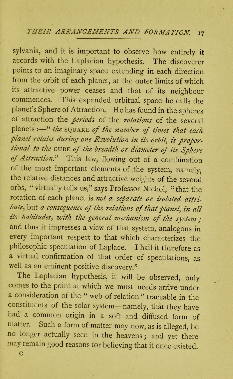 sylvania, and it is important to observe how entirely it accords with the Laplacian hypothesis. The discoverer points to an imaginary space extending in each direction from the orbit of each planet, at the outer limits of which its attractive power ceases and that of its neighbour commences. This expanded orbitual space he calls the planet’s Sphere of Attraction. He has found in the spheres of attraction the periods of the rotatio7is of the several planets :—“ the square of the number of times that each plajiet rotates duri?ig one Revolution in its orbit, is propor- tional to the CUBE of the breadth or diameter of its Sphei'e of Attraction^ This law, flowing out of a combination of the most important elements of the system, namely, the relative distances and attractive weights of the several orbs, “ virtually tells us,” says Professor Nichol, “ that the rotation of each planet is not a separate or isolated attri- bute, but a consequence of the relatioiis of that plariet, in all its habitudes, with the general mechanism of the system ; and thus it impresses a view of that system, analogous in every important respect to that which characterizes the philosophic speculation of Laplace. I hail it therefore as a virtual confirmation of that order of speculations, as well as an eminent positive discovery.” The Laplacian hypothesis, it will be observed, only comes to the point at which we must needs arrive under a consideration of the “ web of relation ” traceable in the constituents of the solar system—namely, that they have had a common origin in a soft and diffused form of matter. Such a form of matter may now, as is alleged, be no longer actually seen in the heavens; and yet there may remain good reasons for believing that it once existed, c