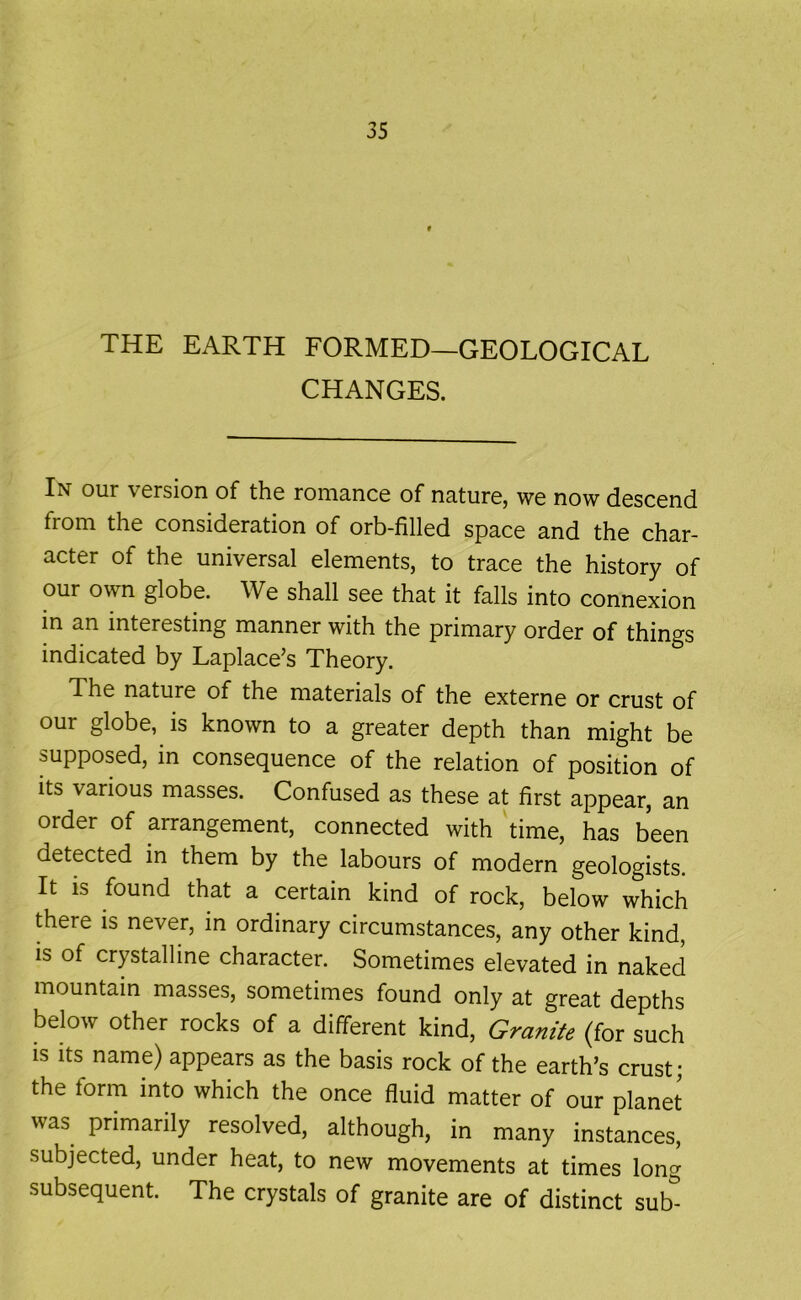 THE EARTH FORMED—GEOLOGICAL CHANGES. In our vorsion of the romanco of nature, we now descend from the consideration of orb-filled space and the char- acter of the universal elements, to trace the history of our own globe. We shall see that it falls into connexion in an interesting manner with the primary order of things indicated by Laplace’s Theory. The nature of the materials of the externe or crust of our globe, is known to a greater depth than might be supposed, in consequence of the relation of position of its various masses. Confused as these at first appear, an order of arrangement, connected with time, has been detected in them by the labours of modern geologists. It IS found that a certain kind of rock, below which there is never, in ordinary circumstances, any other kind, is of crystalline character. Sometimes elevated in naked mountain masses, sometimes found only at great depths below other rocks of a different kind, Granite (for such is its name) appears as the basis rock of the earth’s crust; the form into which the once fluid matter of our planet was primarily resolved, although, in many instances, subjected, under heat, to new movements at times long subsequent. The crystals of granite are of distinct sub^