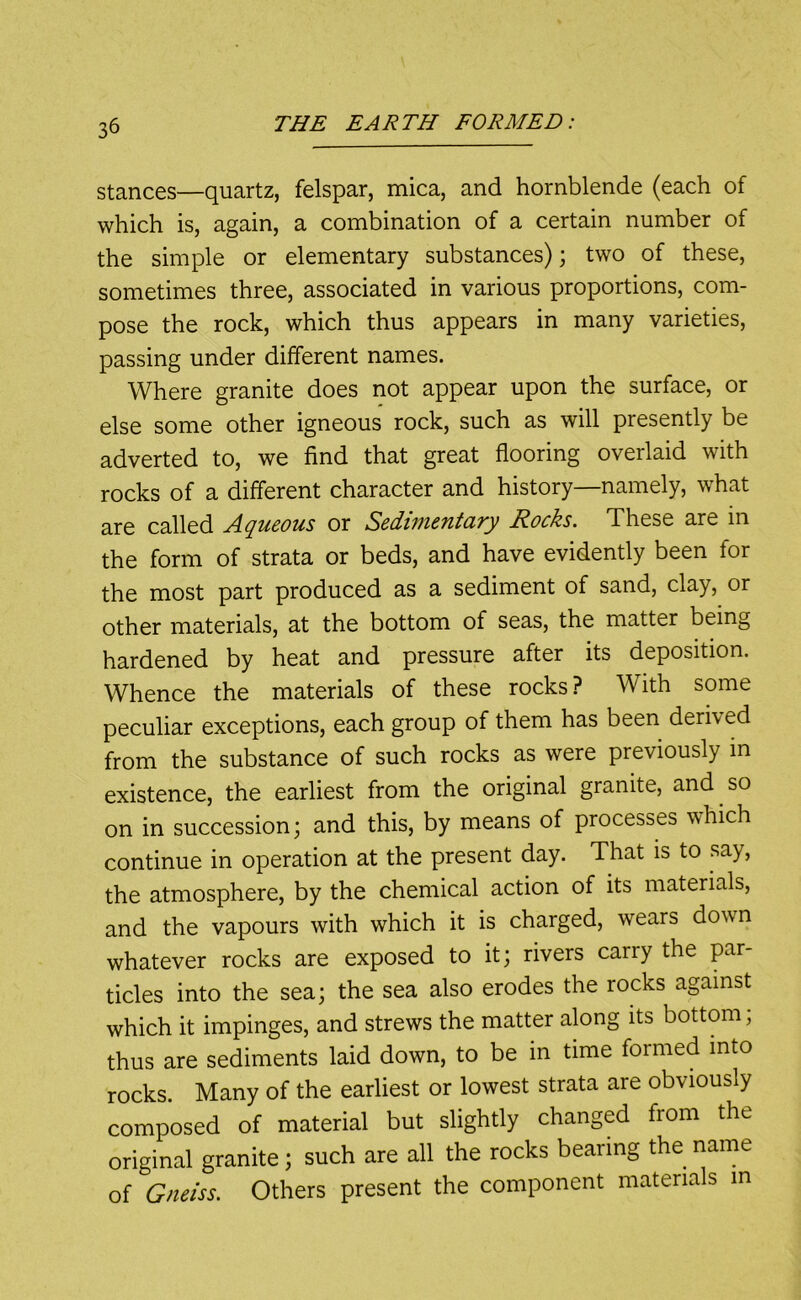 stances—quartz, felspar, mica, and hornblende (each of which is, again, a combination of a certain number of the simple or elementary substances); two of these, sometimes three, associated in various proportions, com- pose the rock, which thus appears in many varieties, passing under different names. Where granite does not appear upon the surface, or else some other igneous rock, such as will presently be adverted to, we find that great flooring overlaid with rocks of a different character and history—namely, what are called Aqueous or Sedimentary Rocks. These are in the form of strata or beds, and have evidently been for the most part produced as a sediment of sand, clay, or other materials, at the bottom of seas, the matter being hardened by heat and pressure after its deposition. Whence the materials of these rocks? With some peculiar exceptions, each group of them has been derived from the substance of such rocks as were previously in existence, the earliest from the original granite, and so on in succession; and this, by means of processes which continue in operation at the present day. That is to say, the atmosphere, by the chemical action of its materials, and the vapours with which it is charged, wears down whatever rocks are exposed to it; rivers carry the par- ticles into the sea; the sea also erodes the rocks against which it impinges, and strews the matter along its bottom; thus are sediments laid down, to be in time formed into rocks. Many of the earliest or lowest strata are obviously composed of material but slightly changed from the original granite; such are all the rocks bearing the name of Gneiss. Others present the component materials m