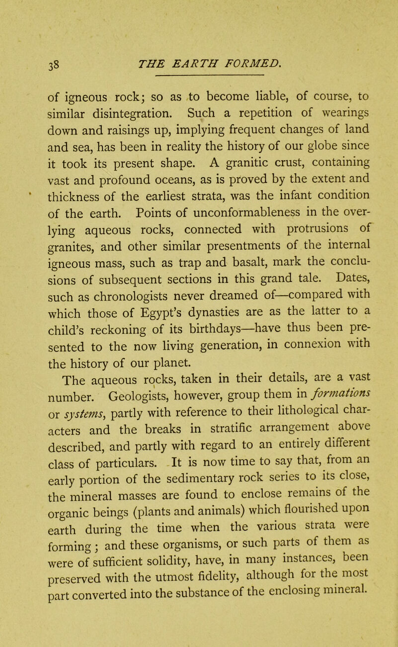 of igneous rock; so as to become liable, of course, to similar disintegration. Such a repetition of wearings down and raisings up, implying frequent changes of land and sea, has been in reality the history of our globe since it took its present shape. A granitic crust, containing vast and profound oceans, as is proved by the extent and thickness of the earliest strata, was the infant condition of the earth. Points of unconformableness in the over- lying aqueous rocks, connected with protrusions of granites, and other similar presentments of the internal igneous mass, such as trap and basalt, mark the conclu- sions of subsequent sections in this grand tale. Dates, such as chronologists never dreamed of—compared with which those of Egypt’s dynasties are as the latter to a child’s reckoning of its birthdays—have thus been pre- sented to the now living generation, in connexion with the history of our planet. The aqueous rocks, taken in their details, are a vast number. Geologists, however, group them in formations or systems, partly with reference to their lithological char- acters and the breaks in stratific arrangement above described, and partly with regard to an entirely different class of particulars. -It is now time to say that, from an early portion of the sedimentary rock series to its close, the mineral masses are found to enclose remains of the organic beings (plants and animals) which flourished upon earth during the time when the various strata were forming; and these organisms, or such parts of them as were of sufficient solidity, have, in many instances, been preserved with the utmost fidelity, although for the most part converted into the substance of the enclosing mineral.